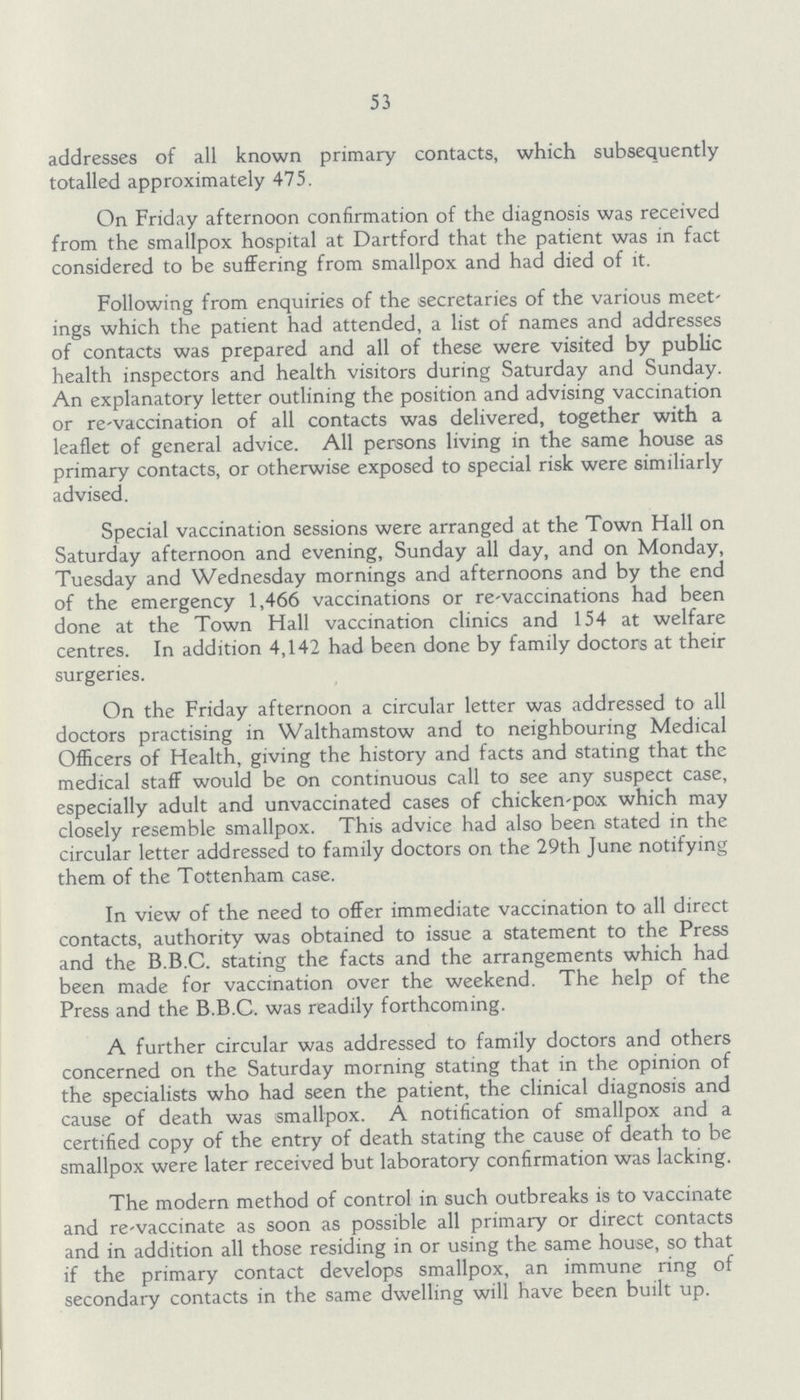 53 addresses of all known primary contacts, which subsequently totalled approximately 475. On Friday afternoon confirmation of the diagnosis was received from the smallpox hospital at Dartford that the patient was in fact considered to be suffering from smallpox and had died of it. Following from enquiries of the secretaries of the various meet ings which the patient had attended, a list of names and addresses of contacts was prepared and all of these were visited by public health inspectors and health visitors during Saturday and Sunday. An explanatory letter outlining the position and advising vaccination or re-vaccination of all contacts was delivered, together with a leaflet of general advice. All persons living in the same house as primary contacts, or otherwise exposed to special risk were similiarly advised. Special vaccination sessions were arranged at the Town Hall on Saturday afternoon and evening, Sunday all day, and on Monday, Tuesday and Wednesday mornings and afternoons and by the end of the emergency 1,466 vaccinations or re-vaccinations had been done at the Town Hall vaccination clinics and 154 at welfare centres. In addition 4,142 had been done by family doctors at their surgeries. On the Friday afternoon a circular letter was addressed to all doctors practising in Walthamstow and to neighbouring Medical Officers of Health, giving the history and facts and stating that the medical staff would be on continuous call to see any suspect case, especially adult and unvaccinated cases of chicken-pox which may closely resemble smallpox. This advice had also been stated in the circular letter addressed to family doctors on the 29th June notifying them of the Tottenham case. In view of the need to offer immediate vaccination to all direct contacts, authority was obtained to issue a statement to the Press and the B.B.C. stating the facts and the arrangements which had been made for vaccination over the weekend. The help of the Press and the B.B.C. was readily forthcoming. A further circular was addressed to family doctors and others concerned on the Saturday morning stating that in the opinion of the specialists who had seen the patient, the clinical diagnosis and cause of death was smallpox. A notification of smallpox and a certified copy of the entry of death stating the cause of death to be smallpox were later received but laboratory confirmation was lacking. The modern method of control in such outbreaks is to vaccinate and re-vaccinate as soon as possible all primary or direct contacts and in addition all those residing in or using the same house, so that if the primary contact develops smallpox, an immune ring of secondary contacts in the same dwelling will have been built up.