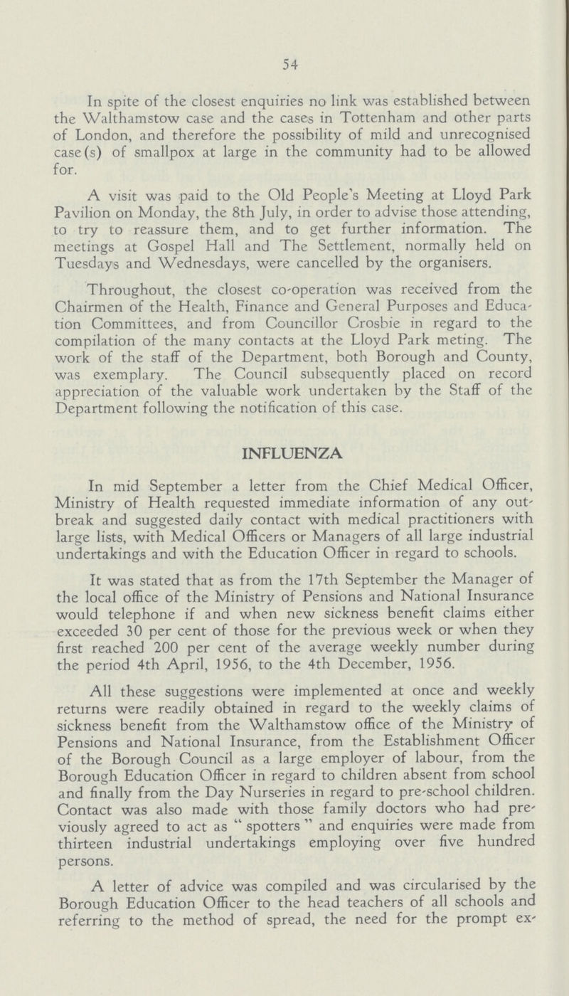 54 In spite of the closest enquiries no link was established between the Walthamstow case and the cases in Tottenham and other parts of London, and therefore the possibility of mild and unrecognised case(s) of smallpox at large in the community had to be allowed for. A visit was paid to the Old People's Meeting at Lloyd Park Pavilion on Monday, the 8th July, in order to advise those attending, to try to reassure them, and to get further information. The meetings at Gospel Hall and The Settlement, normally held on Tuesdays and Wednesdays, were cancelled by the organisers. Throughout, the closest co-operation was received from the Chairmen of the Health, Finance and General Purposes and Educa tion Committees, and from Councillor Crosbie in regard to the compilation of the many contacts at the Lloyd Park meting. The work of the staff of the Department, both Borough and County, was exemplary. The Council subsequently placed on record appreciation of the valuable work undertaken by the Staff of the Department following the notification of this case. INFLUENZA In mid September a letter from the Chief Medical Officer, Ministry of Health requested immediate information of any out break and suggested daily contact with medical practitioners with large lists, with Medical Officers or Managers of all large industrial undertakings and with the Education Officer in regard to schools. It was stated that as from the 17th September the Manager of the local office of the Ministry of Pensions and National Insurance would telephone if and when new sickness benefit claims either exceeded 30 per cent of those for the previous week or when they first reached 200 per cent of the average weekly number during the period 4th April, 1956, to the 4th December, 1956. All these suggestions were implemented at once and weekly returns were readily obtained in regard to the weekly claims of sickness benefit from the Walthamstow office of the Ministry of Pensions and National Insurance, from the Establishment Officer of the Borough Council as a large employer of labour, from the Borough Education Officer in regard to children absent from school and finally from the Day Nurseries in regard to pre-school children. Contact was also made with those family doctors who had pre viously agreed to act as spotters and enquiries were made from thirteen industrial undertakings employing over five hundred persons. A letter of advice was compiled and was circularised by the Borough Education Officer to the head teachers of all schools and referring to the method of spread, the need for the prompt ex-