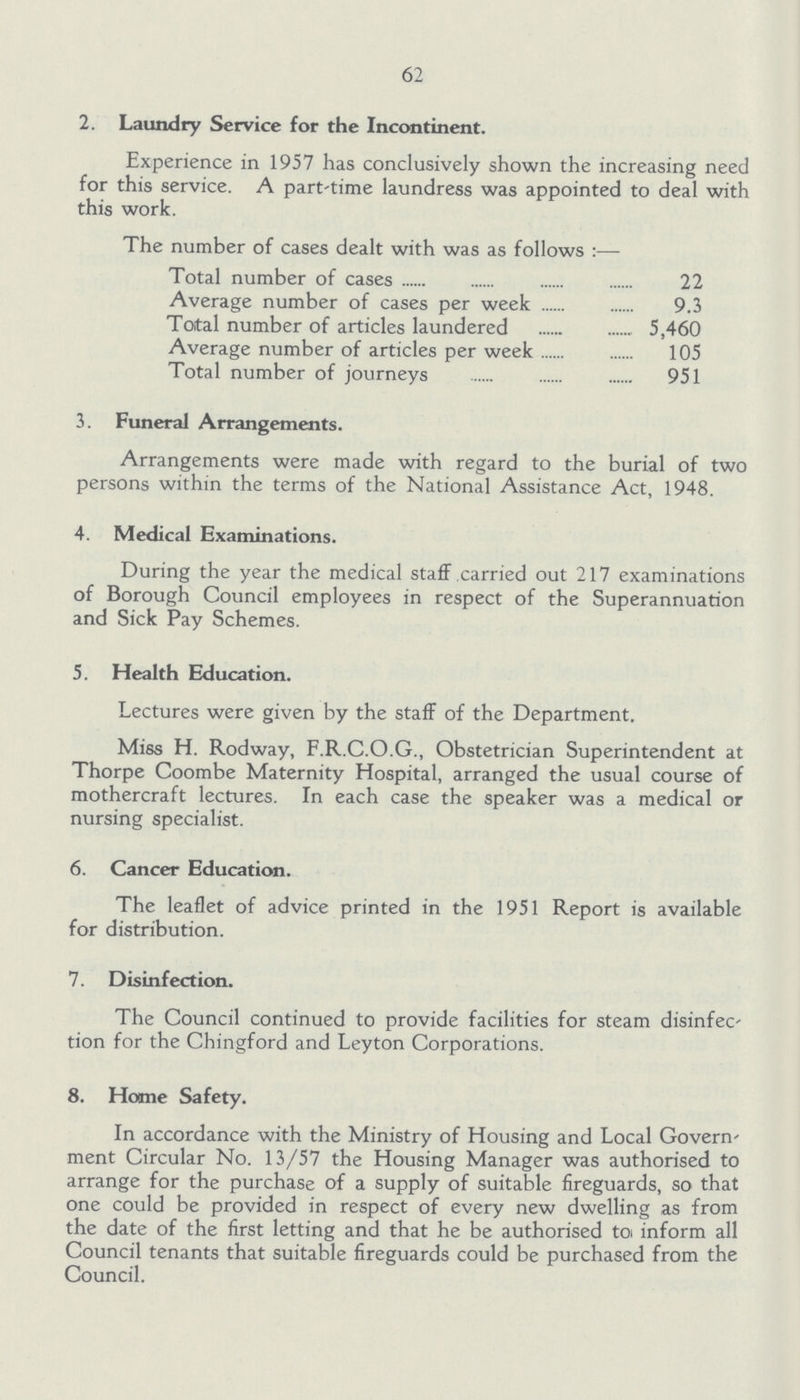 62 2. Laundry Service for the Incontinent. Experience in 1957 has conclusively shown the increasing need for this service. A part-time laundress was appointed to deal with this work. The number of cases dealt with was as follows:— Total number of cases 22 Average number of cases per week 9.3 Total number of articles laundered 5,460 Average number of articles per week 105 Total number of journeys 951 3. Funeral Arrangements. Arrangements were made with regard to the burial of two persons within the terms of the National Assistance Act, 1948. 4. Medical Examinations. During the year the medical staff carried out 217 examinations of Borough Council employees in respect of the Superannuation and Sick Pay Schemes. 5. Health Education. Lectures were given by the staff of the Department. Miss H. Rodway, F.R.C.O.G., Obstetrician Superintendent at Thorpe Coombe Maternity Hospital, arranged the usual course of mothercraft lectures. In each case the speaker was a medical or nursing specialist. 6. Cancer Education. The leaflet of advice printed in the 1951 Report is available for distribution. 7. Disinfection. The Council continued to provide facilities for steam disinfec tion for the Chingford and Leyton Corporations. 8. Home Safety. In accordance with the Ministry of Housing and Local Govern ment Circular No. 13/57 the Housing Manager was authorised to arrange for the purchase of a supply of suitable fireguards, so that one could be provided in respect of every new dwelling as from the date of the first letting and that he be authorised to inform all Council tenants that suitable fireguards could be purchased from the Council.