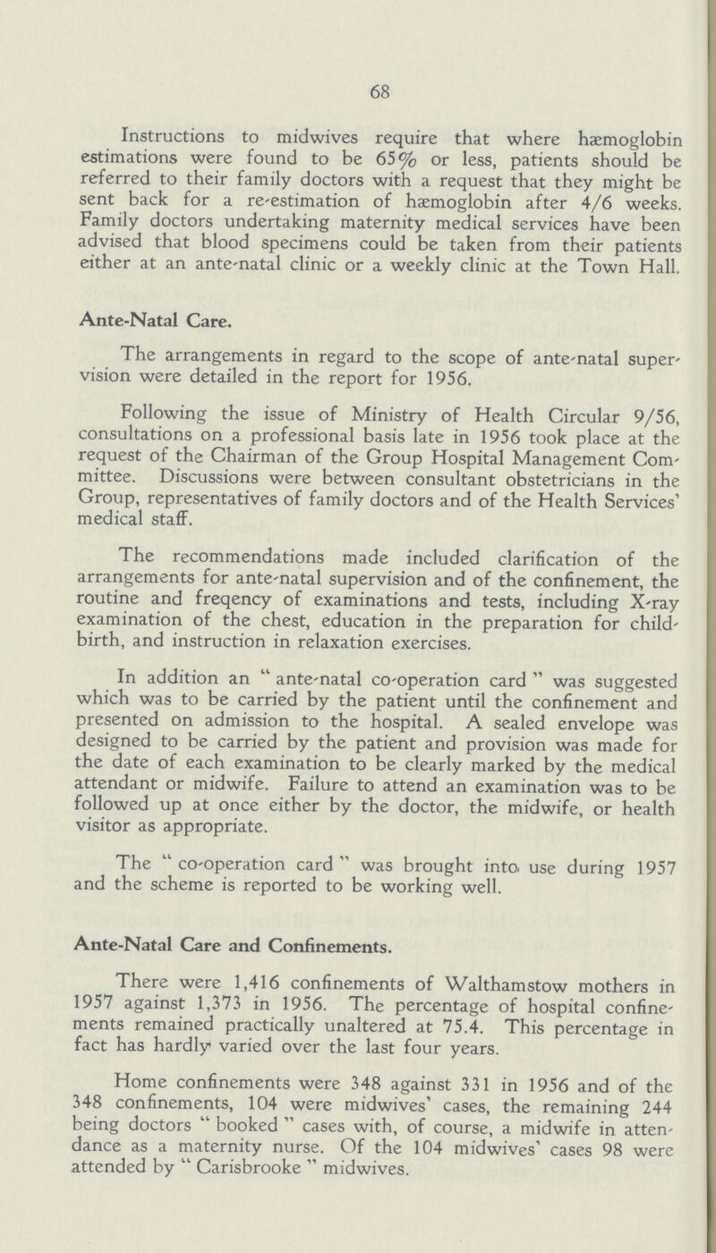 68 Instructions to midwives require that where haemoglobin estimations were found to be 65% or less, patients should be referred to their family doctors with a request that they might be sent back for a re-estimation of haemoglobin after 4/6 weeks. Family doctors undertaking maternity medical services have been advised that blood specimens could be taken from their patients either at an ante-natal clinic or a weekly clinic at the Town Hall. Ante-Natal Care. The arrangements in regard to the scope of ante-natal super vision were detailed in the report for 1956. Following the issue of Ministry of Health Circular 9/56, consultations on a professional basis late in 1956 took place at the request of the Chairman of the Group Hospital Management Com mittee. Discussions were between consultant obstetricians in the Group, representatives of family doctors and of the Health Services' medical staff. The recommendations made included clarification of the arrangements for ante-natal supervision and of the confinement, the routine and freqency of examinations and tests, including X-ray examination of the chest, education in the preparation for child birth, and instruction in relaxation exercises. In addition an ante-natal co-operation card was suggested which was to be carried by the patient until the confinement and presented on admission to the hospital. A sealed envelope was designed to be carried by the patient and provision was made for the date of each examination to be clearly marked by the medical attendant or midwife. Failure to attend an examination was to be followed up at once either by the doctor, the midwife, or health visitor as appropriate. The co-operation card was brought into use during 1957 and the scheme is reported to be working well. Ante-Natal Care and Confinements. There were 1,416 confinements of Walthamstow mothers in 1957 against 1,373 in 1956. The percentage of hospital confine ments remained practically unaltered at 75.4. This percentage in fact has hardly varied over the last four years. Home confinements were 348 against 331 in 1956 and of the 348 confinements, 104 were midwives' cases, the remaining 244 being doctors booked cases with, of course, a midwife in atten dance as a maternity nurse. Of the 104 midwives' cases 98 were attended by Carisbrooke midwives.