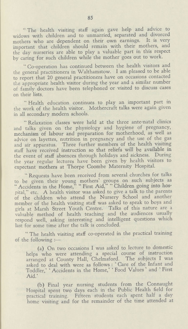 85 The health visiting staff again gave help and advice to widows with children and to unmarried, separated and divorced mothers who are dependent on their own earnings. It is very important that children should remain with their mothers, and the day nurseries are able to play a valuable part in this respect by caring for such children while the mother goes out to work. Co-operation has continued between the health visitors and the general practitioners in Walthamstow. I am pleased to be able to report that 20 general practitioners have on occasions contacted the appropriate health visitor during the year and a similar number of family doctors have been telephoned or visited to discuss cases on their lists. Health education continues to play an important part in the work of the health visitor. Mothercraft talks were again given in all secondary modern schools. Relaxation classes were held at the three ante-natal clinics and talks given on the physiology and hygiene of pregnancy, mechanism of labour and preparation for motherhood, as well as advice on layettes, nutrition in pregnancy and the use of the gas and air apparatus. Three further members of the health visiting staff have received instruction so that reliefs will be available in the event of staff absences through holidays and sickness. During the year regular lectures have been given by health visitors to expectant mothers at Thorpe Coombe Maternity Hospital. Requests have been received from several churches for talks to be given their young mothers' groups on such subjects as Accidents in the Home,  First Aid, Children going into hos' pital, etc. A health visitor was asked to give a talk to the parents of the children who attend the Nursery School and another member of the health visiting staff was asked to speak to boys and girls at Marsh Street Youth Centre. Talks of this nature are a valuable method of health teaching and the audiences usually respond well, asking interesting and intelligent questions which last for some time after the talk is concluded. The health visiting staff co-operated in the practical training of the following:— (a) On two occasions I was asked to lecture to domestic helps who were attending a special course of instruction arranged at County Hall, Chelmsford. The subjects I was asked to deal with were as follows: 'Care of the Infant and Toddler,' 'Accidents in the Home,' 'Food Values' and 'First Aid.' (b) Final year nursing students from the Connaught Hospital spent two days each in the Public Health field for practical training. Fifteen students each spent half a day home visiting and for the remainder of the time attended at