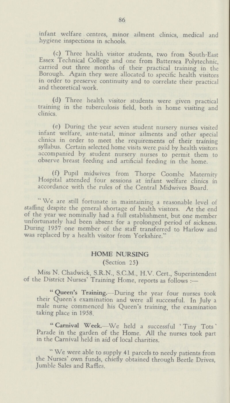 86 infant welfare centres, minor ailment clinics, medical and hygiene inspections in schools. (c) Three health visitor students, two from South-East Essex Technical College and one from Battersea Polytechnic, carried out three months of their practical training in the Borough. Again they were allocated to specific health visitors in order to preserve continuity and to correlate their practical and theoretical work. (d) Three health visitor students were given practical training in the tuberculosis field, both in home visiting and clinics. (e) During the year seven student nursery nurses visited infant welfare, ante-natal, minor ailments and other special clinics in order to meet the requirements of their training syllabus. Certain selected home visits were paid by health visitors accompanied by student nursery nurses to permit them to observe breast feeding and artificial feeding in the home. (f) Pupil midwives from Thorpe Coombe Maternity Hospital attended four sessions at infant welfare clinics in accordance with the rules of the Central Midwives Board. We are still fortunate in maintaining a reasonable level of staffing despite the general shortage of health visitors. At the end of the year we nominally had a full establishment, but one member unfortunately had been absent for a prolonged period of sickness. During 1957 one member of the staff transferred to Harlow and was replaced by a health visitor from Yorkshire. HOME NURSING (Section 25) Miss N. Chadwick, S.R.N., S.C.M., H.V. Cert., Superintendent of the District Nurses' Training Home, reports as follows:— Queen's Training.—During the year four nurses took their Queen's examination and were all successful. In July a male nurse commenced his Queen's training, the examination taking place in 1958. Carnival Week.—We held a successful 'Tiny Tots' Parade in the garden of the Home. All the nurses took part in the Carnival held in aid of local charities. We were able to supply 41 parcels to needy patients from the Nurses' own funds, chiefly obtained through Beetle Drives, Jumble Sales and Raffles.