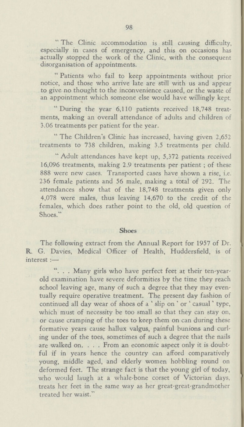 98 The Clinic accommodation is still causing difficulty, especially in cases of emergency, and this on occasions has actually stopped the work of the Clinic, with the consequent disorganisation of appointments. Patients who fail to keep appointments without prior notice, and those who arrive late are still with us and appear to give no thought to the inconvenience caused, or the waste of an appointment which someone else would have willingly kept. During the year 6,110 patients received 18,748 treat ments, making an overall attendance of adults and children of 3.06 treatments per patient for the year. The Children's Clinic has increased, having given 2,652 treatments to 738 children, making 3.5 treatments per child. Adult attendances have kept up, 5,372 patients received 16,096 treatments, making 2.9 treatments per patient; of these 888 were new cases. Transported cases have shown a rise, i.e. 236 female patients and 56 male, making a total of 292. The attendances show that of the 18,748 treatments given only 4,078 were males, thus leaving 14,670 to the credit of the females, which does rather point to the old, old question of Shoes. Shoes The following extract from the Annual Report for 1957 of Dr. R. G. Davies, Medical Officer of Health, Huddersfield, is of interest:— “Many girls who have perfect feet at their ten-year old examination have severe deformities by the time they reach school leaving age, many of such a degree that they may even tually require operative treatment. The present day fashion of continued all day wear of shoes of a 'slip on' or 'casual' type, which must of necessity be too small so that they can stay on, or cause cramping of the toes to keep them on can during these formative years cause hallux valgus, painful bunions and curl ing under of the toes, sometimes of such a degree that the nails are walked on. From an economic aspect only it is doubt ful if in years hence the country can afford comparatively young, middle aged, and elderly women hobbling round on deformed feet. The strange fact is that the young girl of today, who would laugh at a whale-bone corset of Victorian days, treats her feet in the same way as her great-great-grandmother treated her waist.
