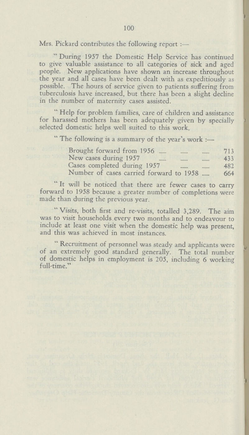 100 Mrs. Pickard contributes the following report:— During 1957 the Domestic Help Service has continued to give valuable assistance to all categories of sick and aged people. New applications have shown an increase throughout the year and all cases have been dealt with as expeditiously as possible. The hours of service given to patients suffering from tuberculosis have increased, but there has been a slight decline in the number of maternity cases assisted. Help for problem families, care of children and assistance for harassed mothers has been adequately given by specially selected domestic helps well suited to this work. The following is a summary of the year's work:— Brought forward from 1956 713 New cases during 1957 433 Cases completed during 1957 482 Number of cases carried forward to 1958 664 It will be noticed that there are fewer cases to carry forward to 1958 because a greater number of completions were made than during the previous year. Visits, both first and re-visits, totalled 3,289. The aim was to visit households every two months and to endeavour to include at least one visit when the domestic help was present, and this was achieved in most instances. Recruitment of personnel was steady and applicants were of an extremely good standard generally. The total number of domestic helps in employment is 205, including 6 working full-time.