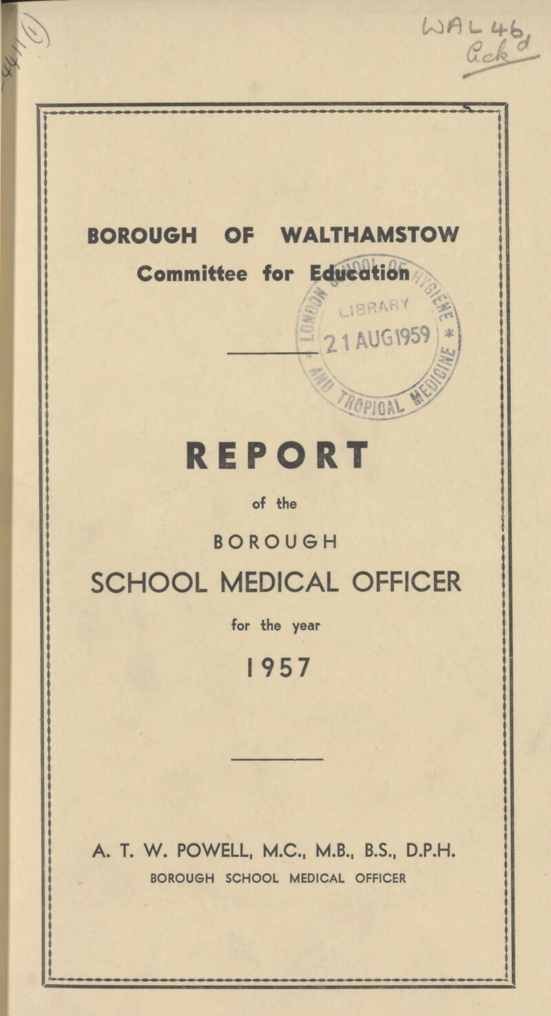 AC 4411(1) WAL 46 BOROUGH OF WALTHAMSTOW Committee for Education REPORT of the BOROUGH SCHOOL MEDICAL OFFICER for the year 1957 A. T. W. POWELL, M.C., M.B., B.S., D.P.H. BOROUGH SCHOOL MEDICAL OFFICER