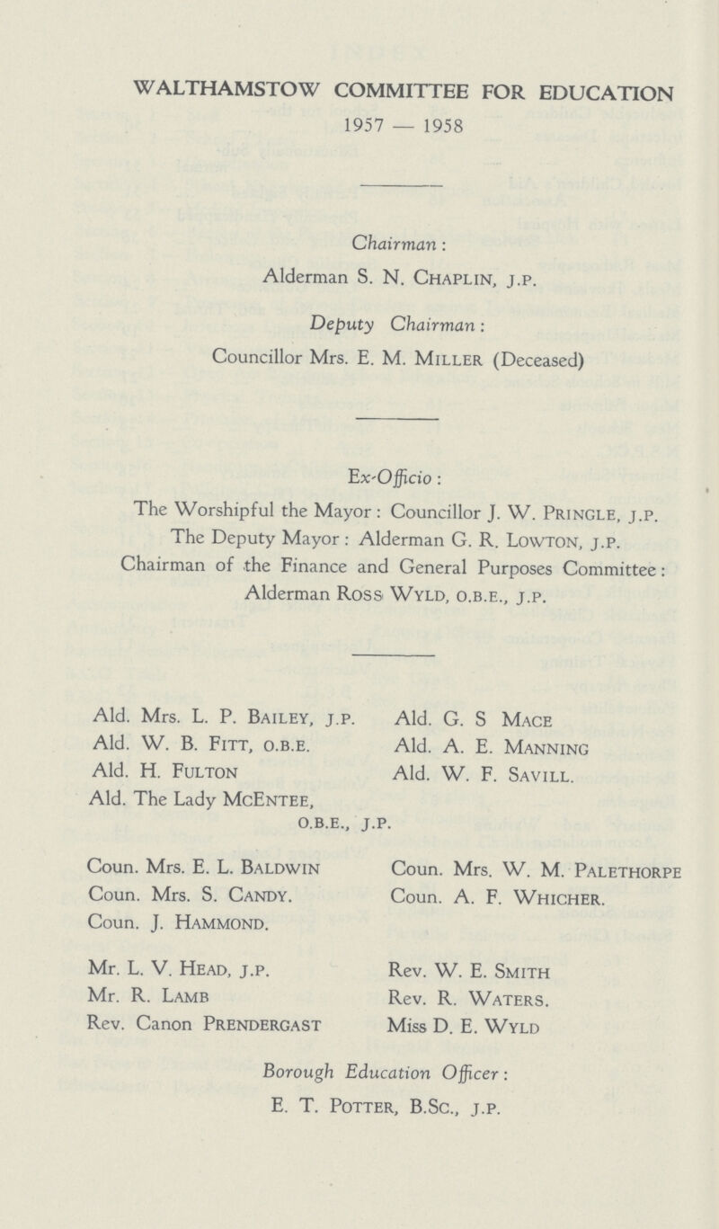 WALTHAMSTOW COMMITTEE FOR EDUCATION 1957 — 1958 Chairman: Alderman S. N. Chaplin, j.p. Deputy Chairman: Councillor Mrs. E. M. Miller (Deceased) Ex-Officio: The Worshipful the Mayor: Councillor J. W. Princle, j.p. The Deputy Mayor: Alderman G. R. Lowton, j.p. Chairman of the Finance and General Purposes Committee: Alderman Ross Wyld, o.b.e., j.p. Ald. Mrs. L. P. Bailey, j.p. Ald. G. S Mace Ald. W. B. Fitt, o.b.e. Ald. A. E. Manning Ald. H. Fulton Ald. W. F. Savill. Ald. The Lady McEntee, o.b.e., j.p. Coun. Mrs. E. L. Baldwin Coun. Mrs. W. M. Palethorpi Coun. Mrs. S. Candy. Coun. A. F. Whicher. Coun. J. Hammond. Mr. L. V. Head, j.p. Rev. W. E. Smith Mr. R. Lamb Rev. R. Waters. Rev. Canon Prendergast Miss D. E. Wyld Borough Education Officer: E. T. Potter, B.Sc., j.p.