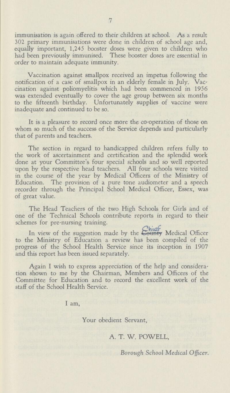 7 immunisation is again offered to their children at school. As a result 302 primary immunisations were done in children of school age and, equally important, 1,245 booster doses were given to children who had been previously immunised. These booster doses are essential in order to maintain adequate immunity. Vaccination against smallpox received an impetus following the notification of a case of smallpox in an elderly female in July. Vac cination against poliomyelitis which had been commenced in 1956 was extended eventually to cover the age group between six months to the fifteenth birthday. Unfortunately supplies of vaccine were inadequate and continued to be so. It is a pleasure to record once more the Co-operation of those on whom so much of the success of the Service depends and particularly that of parents and teachers. The section in regard to handicapped children refers fully to the work of ascertainment and certification and the splendid work done at your Committee's four special schools and so well reported upon by the respective head teachers. All four schools were visited in the course of the year by Medical Officers of the Ministry of Education. The provision of a pure tone audiometer and a speech recorder through the Principal School Medical Officer, Essex, was of great value. The Head Teachers of the two High Schools for Girls and of one of the Technical Schools contribute reports in regard to their schemes for pre-nursing training. In view of the suggestion made by the chief Medical Officer to the Ministry of Education a review has been compiled of the progress of the School Health Service since its inception in 1907 and this report has been issued separately. Again I wish to express appreciation of the help and considera tion shown to me by the Chairman, Members and Officers of the Committee for Education and to record the excellent work of the staff of the School Health Service. I am, Your obedient Servant, A. T. W. POWELL, Borough School Medical Officer.