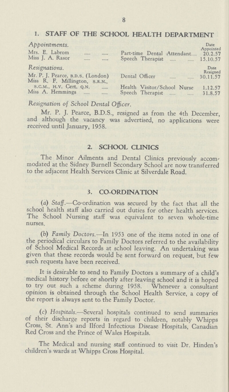8 1. STAFF OF THE SCHOOL HEALTH DEPARTMENT Appointments. Date Appointed Mrs. E. Labrom Part-time Dental Attendant 20.2.57 Miss J. A. Rasor Speech Therapist 15.10.57 Resignations. Date Resigned Mr. P. J. Pearce, b.d.s. (London) Dental Officer 30.11.57 Miss R. F. Millington, s.r.n., s.c.M., H.v. Cert. Q.N. Health Visitor/School Nurse 1.12.57 Miss A. Hemmings Speech Therapist 31.8.57 Resignation of School Dental Officer. Mr. P. J. Pearce, B.D.S., resigned as from the 4th December, and although the vacancy was advertised, no applications were received until January, 1958. 2. SCHOOL CLINICS The Minor Ailments and Dental Clinics previously accom modated at the Sidney Burnell Secondary School are now transferred to the adjacent Health Services Clinic at Silverdale Road. 3. CO-ORDINATION (a) Staff.—Co-ordination was secured by the fact that all the school health staff also carried out duties for other health services. The School Nursing staff was equivalent to seven whole-time nurses. (b) Family Doctors.—In 1953 one of the items noted in one of the periodical circulars to Family Doctors referred to the availability of School Medical Records at school leaving. An undertaking was given that these records would be sent forward on request, but few such requests have been received. It is desirable to send to Family Doctors a summary of a child's medical history before or shortly after leaving school and it is hoped to try out such a scheme during 1958. Whenever a consultant opinion is obtained through the School Health Service, a copy of the report is always sent to. the Family Doctor. (c) Hospitals.—Several hospitals continued to send summaries of their discharge reports in regard to children, notably Whipps Cross, St. Ann's and Ilford Infectious Disease Hospitals, Canadian Red Cross and the Prince of Wales Hospitals. The Medical and nursing staff continued to visit Dr. Hinden's children's wards at Whipps Cross Hospital.