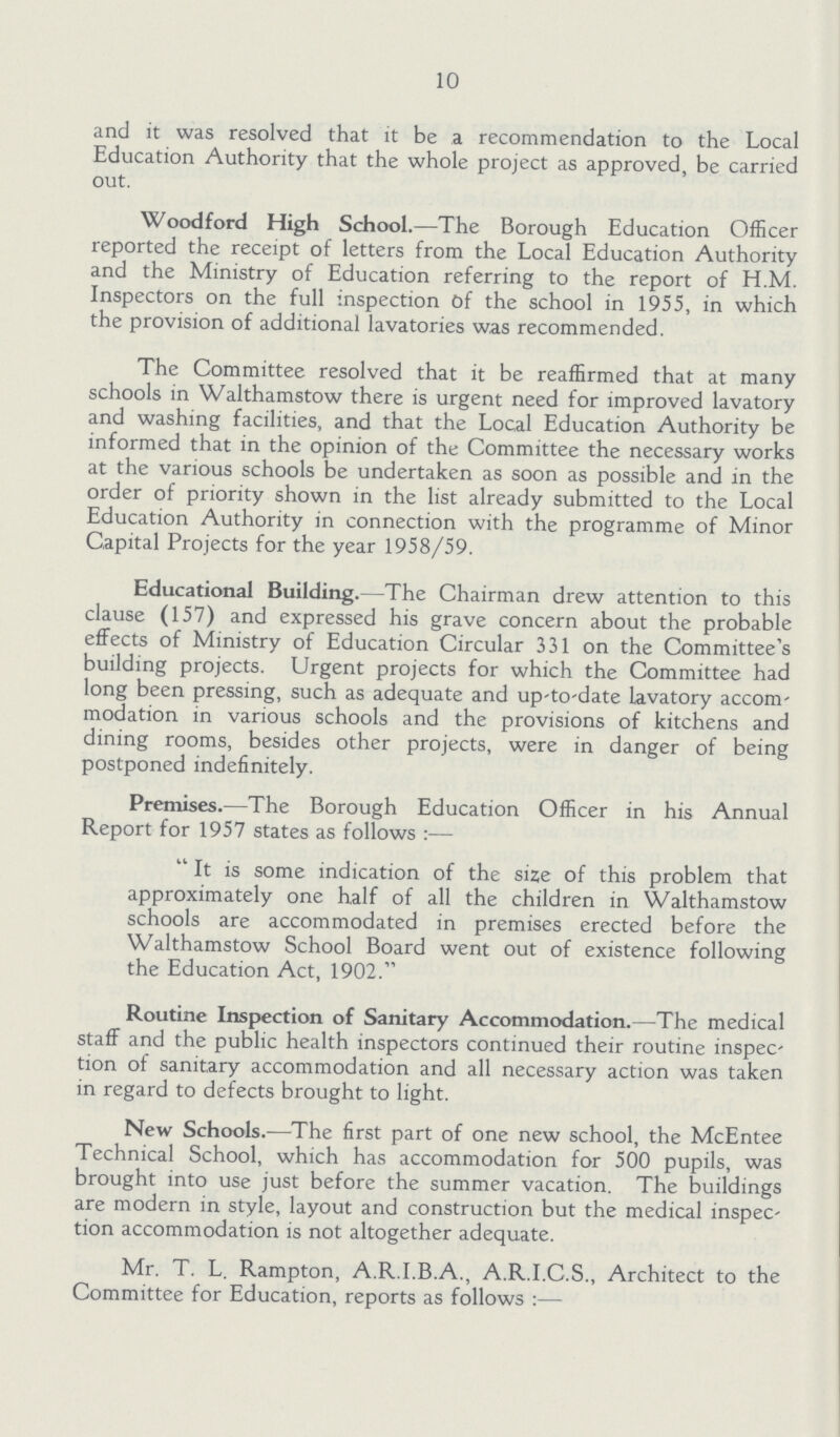 10 and it was resolved that it be a recommendation to the Local Education Authority that the whole project as approved, be carried out. Woodford High School.—The Borough Education Officer reported the receipt of letters from the Local Education Authority and the Ministry of Education referring to the report of H.M. Inspectors on the full inspection Of the school in 1955, in which the provision of additional lavatories was recommended. The Committee resolved that it be reaffirmed that at many schools in Walthamstow there is urgent need for improved lavatory and washing facilities, and that the Local Education Authority be informed that in the opinion of the Committee the necessary works at the various schools be undertaken as soon as possible and in the order of priority shown in the list already submitted to the Local Education Authority in connection with the programme of Minor Capital Projects for the year 1958/59. Educational Building.—The Chairman drew attention to this clause (157) and expressed his grave concern about the probable effects of Ministry of Education Circular 331 on the Committee's building projects. Urgent projects for which the Committee had long been pressing, such as adequate and up-to-date lavatory accom modation in various schools and the provisions of kitchens and dining rooms, besides other projects, were in danger of being postponed indefinitely. Premises.—The Borough Education Officer in his Annual Report for 1957 states as follows:— It is some indication of the size of this problem that approximately one half of all the children in Walthamstow schools are accommodated in premises erected before the Walthamstow School Board went out of existence following the Education Act, 1902. Routine Inspection of Sanitary Accommodation.—The medical staff and the public health inspectors continued their routine inspec tion of sanitary accommodation and all necessary action was taken in regard to defects brought to light. New Schools.—The first part of one new school, the McEntee Technical School, which has accommodation for 500 pupils, was brought into use just before the summer vacation. The buildings are modern in style, layout and construction but the medical inspec tion accommodation is not altogether adequate. Mr. T. L. Rampton, A.R.I.B.A., A.R.I.C.S., Architect to the Committee for Education, reports as follows:—