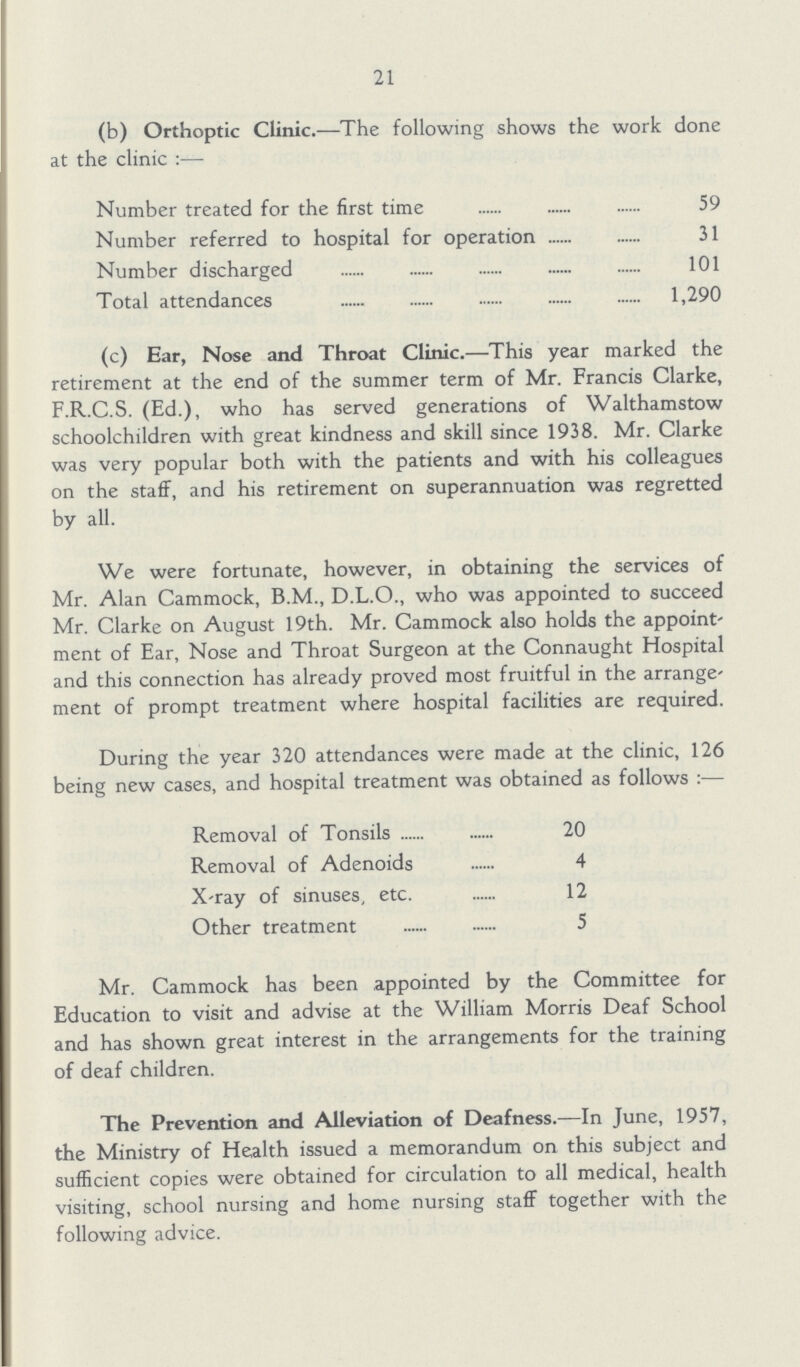 21 (b) Orthoptic Clinic.—The following shows the work done at the clinic:— Number treated for the first time 59 Number referred to hospital for operation 31 Number discharged 101 Total attendances 1,290 (c) Ear, Nose and Throat Clinic.—This year marked the retirement at the end of the summer term of Mr. Francis Clarke, F.R.C.S. (Ed.), who has served generations of Walthamstow schoolchildren with great kindness and skill since 1938. Mr. Clarke was very popular both with the patients and with his colleagues on the staff, and his retirement on superannuation was regretted by all. We were fortunate, however, in obtaining the services of Mr. Alan Cammock, B.M., D.L.O., who was appointed to succeed Mr. Clarke on August 19th. Mr. Cammock also holds the appoint ment of Ear, Nose and Throat Surgeon at the Connaught Hospital and this connection has already proved most fruitful in the arrange ment of prompt treatment where hospital facilities are required. During the year 320 attendances were made at the clinic, 126 being new cases, and hospital treatment was obtained as follows:— Removal of Tonsils 20 Removal of Adenoids 4 X-ray of sinuses, etc. 12 Other treatment 5 Mr. Cammock has been appointed by the Committee for Education to visit and advise at the William Morris Deaf School and has shown great interest in the arrangements for the training of deaf children. The Prevention and Alleviation of Deafness.—In June, 1957, the Ministry of Health issued a memorandum on this subject and sufficient copies were obtained for circulation to all medical, health visiting, school nursing and home nursing staff together with the following advice.
