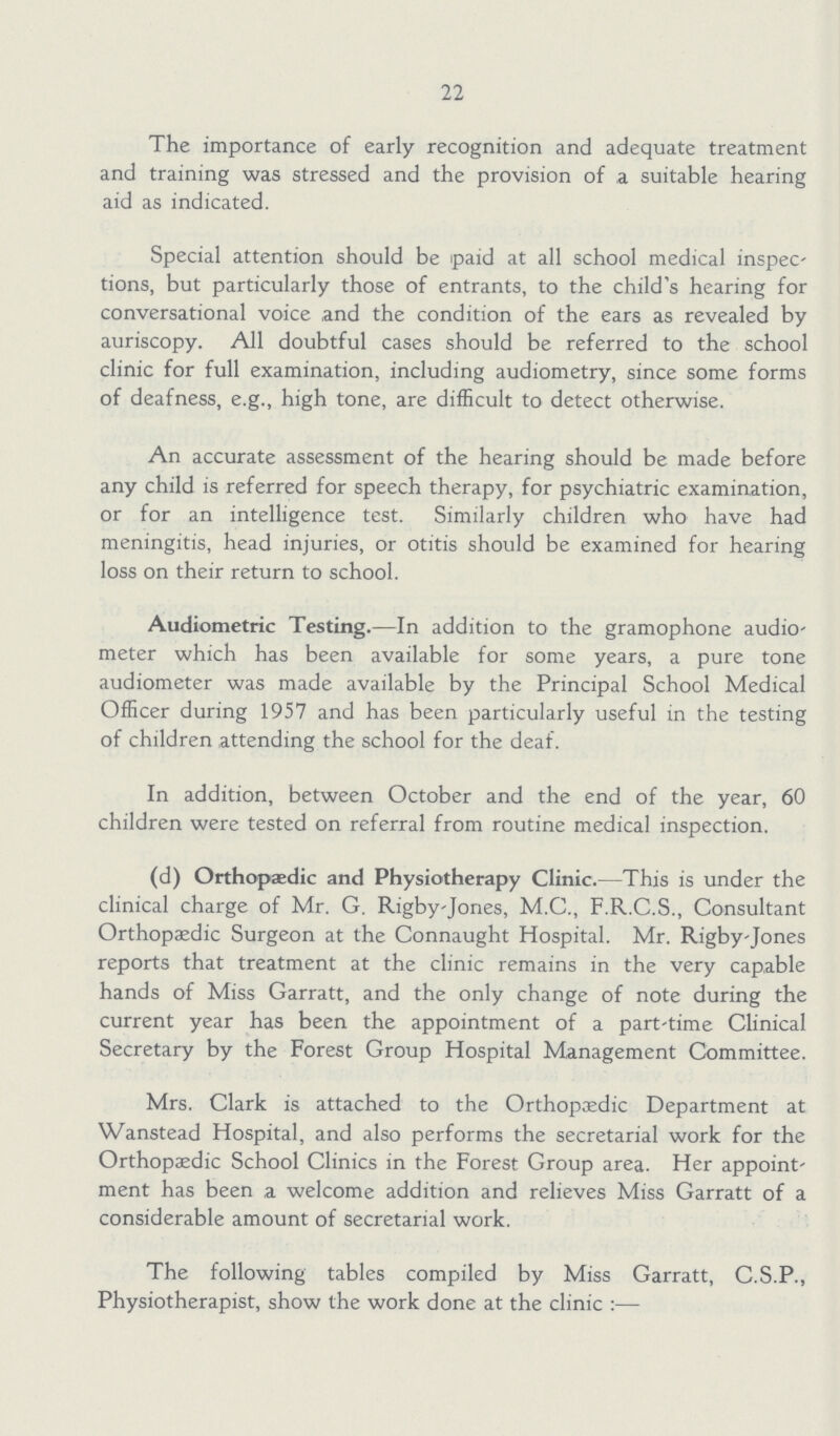 22 The importance of early recognition and adequate treatment and training was stressed and the provision of a suitable hearing aid as indicated. Special attention should be paid at all school medical inspec tions, but particularly those of entrants, to the child's hearing for conversational voice and the condition of the ears as revealed by auriscopy. All doubtful cases should be referred to the school clinic for full examination, including audiometry, since some forms of deafness, e.g., high tone, are difficult to detect otherwise. An accurate assessment of the hearing should be made before any child is referred for speech therapy, for psychiatric examination, or for an intelligence test. Similarly children who have had meningitis, head injuries, or otitis should be examined for hearing loss on their return to school. Audiometric Testing.—In addition to the gramophone audio meter which has been available for some years, a pure tone audiometer was made available by the Principal School Medical Officer during 1957 and has been particularly useful in the testing of children attending the school for the deaf. In addition, between October and the end of the year, 60 children were tested on referral from routine medical inspection. (d) Orthopaedic and Physiotherapy Clinic.—This is under the clinical charge of Mr. G. Rigby-Jones, M.C., F.R.C.S., Consultant Orthopaedic Surgeon at the Connaught Hospital. Mr. Rigby-Jones reports that treatment at the clinic remains in the very capable hands of Miss Garratt, and the only change of note during the current year has been the appointment of a part-time Clinical Secretary by the Forest Group Hospital Management Committee. Mrs. Clark is attached to the Orthopaedic Department at Wanstead Hospital, and also performs the secretarial work for the Orthopaedic School Clinics in the Forest Group area. Her appoint ment has been a welcome addition and relieves Miss Garratt of a considerable amount of secretarial work. The following tables compiled by Miss Garratt, C.S.P., Physiotherapist, show the work done at the clinic:—