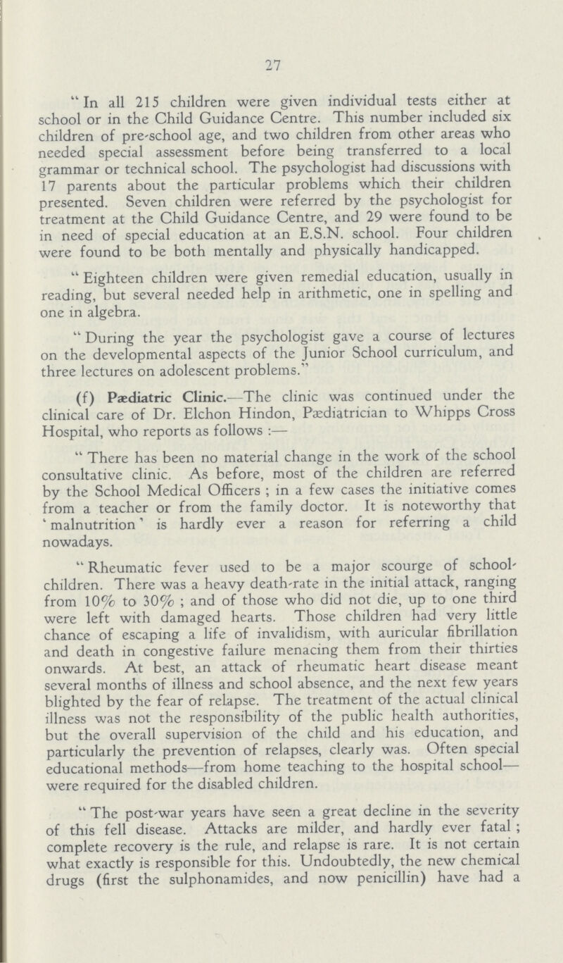 27 In all 215 children were given individual tests either at school or in the Child Guidance Centre. This number included six children of pre-school age, and two children from other areas who needed special assessment before being transferred to a local grammar or technical school. The psychologist had discussions with 17 parents about the particular problems which their children presented. Seven children were referred by the psychologist for treatment at the Child Guidance Centre, and 29 were found to be in need of special education at an E.S.N. school. Four children were found to be both mentally and physically handicapped. Eighteen children were given remedial education, usually in reading, but several needed help in arithmetic, one in spelling and one in algebra. During the year the psychologist gave a course of lectures on the developmental aspects of the Junior School curriculum, and three lectures on adolescent problems. (f) Paediatric Clinic.—The clinic was continued under the clinical care of Dr. Elchon Hindon, Paediatrician to Whipps Cross Hospital, who reports as follows:— There has been no material change in the work of the school consultative clinic. As before, most of the children are referred by the School Medical Officers; in a few cases the initiative comes from a teacher or from the family doctor. It is noteworthy that 'malnutrition' is hardly ever a reason for referring a child nowadays. Rheumatic fever used to be a major scourge of school' children. There was a heavy death-rate in the initial attack, ranging from 10% to 30%; and of those who did not die, up to one third were left with damaged hearts. Those children had very little chance of escaping a life of invalidism, with auricular fibrillation and death in congestive failure menacing them from their thirties onwards. At best, an attack of rheumatic heart disease meant several months of illness and school absence, and the next few years blighted by the fear of relapse. The treatment of the actual clinical illness was not the responsibility of the public health authorities, but the overall supervision of the child and his education, and particularly the prevention of relapses, clearly was. Often special educational methods—from home teaching to the hospital school— were required for the disabled children. The post-war years have seen a great decline in the severity of this fell disease. Attacks are milder, and hardly ever fatal; complete recovery is the rule, and relapse is rare. It is not certain what exactly is responsible for this. Undoubtedly, the new chemical drugs (first the sulphonamides, and now penicillin) have had a