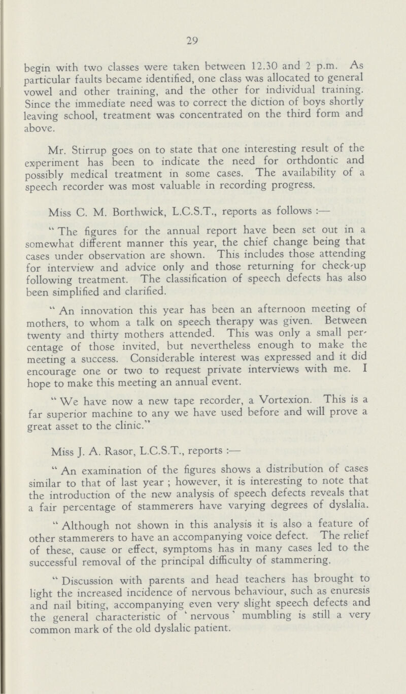 29 begin with two classes were taken between 12.30 and 2 p.m. As particular faults became identified, one class was allocated to general vowel and other training, and the other for individual training. Since the immediate need was to correct the diction of boys shortly leaving school, treatment was concentrated on the third form and above. Mr. Stirrup goes on to state that one interesting result of the experiment has been to indicate the need for orthdontic and possibly medical treatment in some cases. The availability of a speech recorder was most valuable in recording progress. Miss C. M. Borthwick, L.C.S.T., reports as follows:— The figures for the annual report have been set out in a somewhat different manner this year, the chief change being that cases under observation are shown. This includes those attending for interview and advice only and those returning for check-up following treatment. The classification of speech defects has also been simplified and clarified. An innovation this year has been an afternoon meeting of mothers, to whom a talk on speech therapy was given. Between twenty and thirty mothers attended. This was only a small per centage of those invited, but nevertheless enough to make the meeting a success. Considerable interest was expressed and it did encourage one or two to request private interviews with me. I hope to make this meeting an annual event. We have now a new tape recorder, a Vortexion. This is a far superior machine to any we have used before and will prove a great asset to the clinic. Miss J. A. Rasor, L.C.S.T., reports:— An examination of the figures shows a distribution of cases similar to that of last year; however, it is interesting to note that the introduction of the new analysis of speech defects reveals that a fair percentage of stammerers have varying degrees of dyslalia. Although not shown in this analysis it is also a feature of other stammerers to have an accompanying voice defect. The relief of these, cause or effect, symptoms has in many cases led to the successful removal of the principal difficulty of stammering. Discussion with parents and head teachers has brought to light the increased incidence of nervous behaviour, such as enuresis and nail biting, accompanying even very slight speech defects and the general characteristic of 'nervous' mumbling is still a very common mark of the old dyslalic patient.