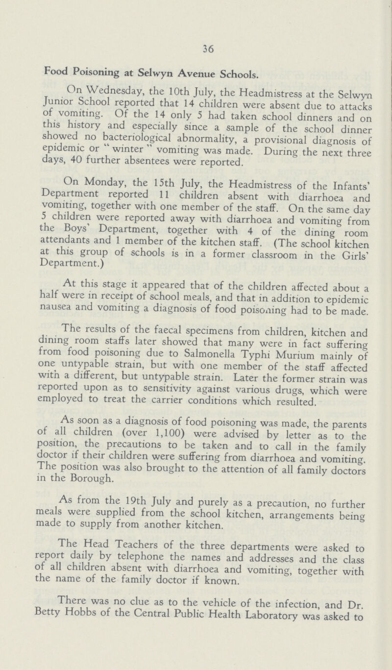 36 Food Poisoning at Selwyn Avenue Schools. On Wednesday, the 10th July, the Headmistress at the Selwyn Junior School reported that 14 children were absent due to attacks of vomiting. Of the 14 only 5 had taken school dinners and on this history and especially since a sample of the school dinner showed no bacteriological abnormality, a provisional diagnosis of epidemic or winter vomiting was made. During the next three days, 40 further absentees were reported. On Monday, the 15th July, the Headmistress of the Infants' Department reported 11 children absent with diarrhoea and vomiting, together with one member of the staff. On the same day 5 children were reported away with diarrhoea and vomiting from the Boys' Department, together with 4 of the dining room attendants and 1 member of the kitchen staff. (The school kitchen at this group of schools is in a former classroom in the Girls' Department.) At this stage it appeared that of the children affected about a half were in receipt of school meals, and that in addition to epidemic nausea and vomiting a diagnosis of food poisoning had to be made. The results of the faecal specimens from children, kitchen and dining room staffs later showed that many were in fact suffering from food poisoning due to Salmonella Typhi Murium mainly of one untypable strain, but with one member of the staff affected with a different, but untypable strain. Later the former strain was reported upon as to sensitivity against various drugs, which were employed to treat the carrier conditions which resulted. As soon as a diagnosis of food poisoning was made, the parents of all children (over 1,100) were advised by letter as to the position, the precautions to be taken and to call in the family doctor if their children were suffering from diarrhoea and vomiting. The position was also brought to the attention of all family doctors in the Borough. As from the 19th July and purely as a precaution, no further meals were supplied from the school kitchen, arrangements being made to supply from another kitchen. The Head Teachers of the three departments were asked to report daily by telephone the names and addresses and the class of all children absent with diarrhoea and vomiting, together with the name of the family doctor if known. There was no clue as to the vehicle of the infection, and Dr. Betty Hobbs of the Central Public Health Laboratory was asked to