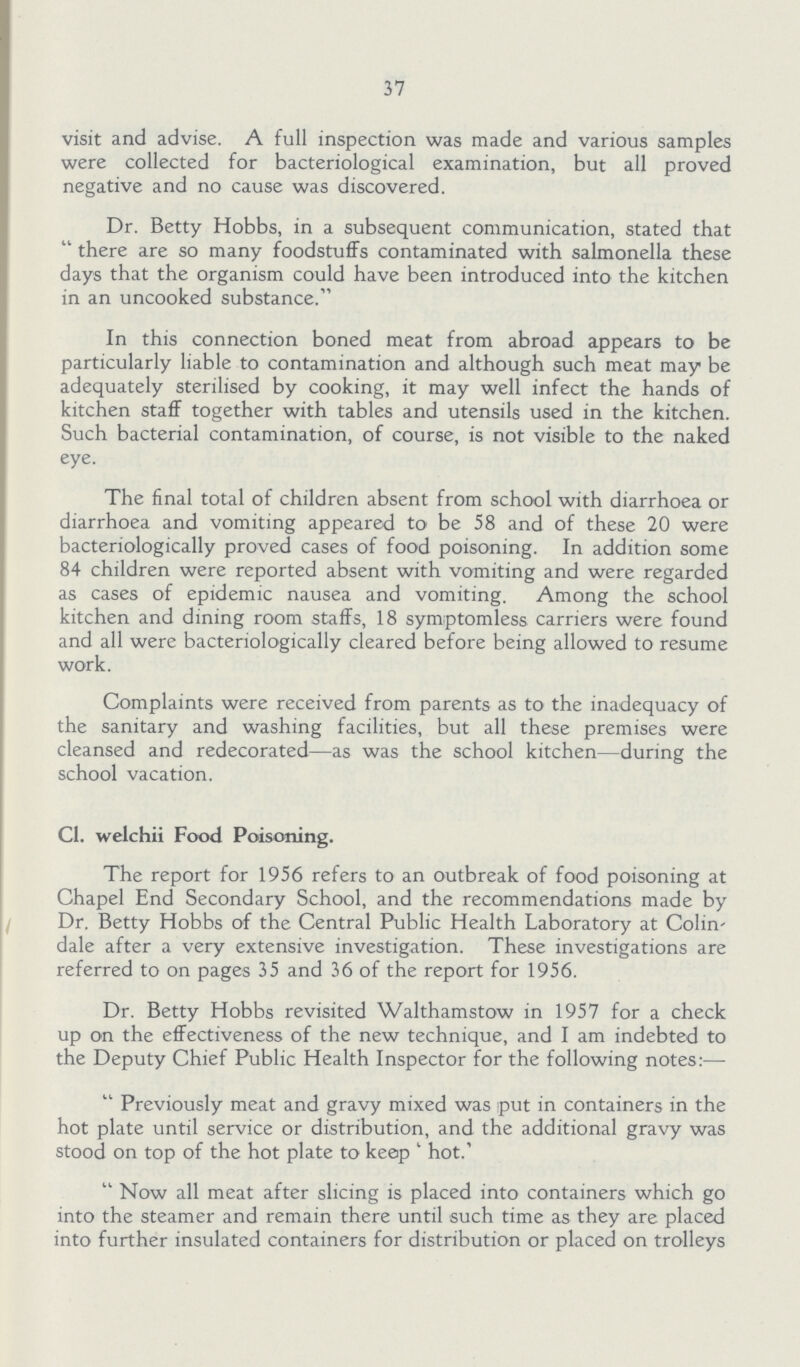 37 visit and advise. A full inspection was made and various samples were collected for bacteriological examination, but all proved negative and no cause was discovered. Dr. Betty Hobbs, in a subsequent communication, stated that there are so many foodstuffs contaminated with salmonella these days that the organism could have been introduced into the kitchen in an uncooked substance. In this connection boned meat from abroad appears to be particularly liable to contamination and although such meat may be adequately sterilised by cooking, it may well infect the hands of kitchen staff together with tables and utensils used in the kitchen. Such bacterial contamination, of course, is not visible to the naked eye. The final total of children absent from school with diarrhoea or diarrhoea and vomiting appeared to be 58 and of these 20 were bacteriologically proved cases of food poisoning. In addition some 84 children were reported absent with vomiting and were regarded as cases of epidemic nausea and vomiting. Among the school kitchen and dining room staffs, 18 symptomless carriers were found and all were bacteriologically cleared before being allowed to resume work. Complaints were received from parents as to the inadequacy of the sanitary and washing facilities, but all these premises were cleansed and redecorated—as was the school kitchen—during the school vacation. C1. welchii Food Poisoning. The report for 1956 refers to an outbreak of food poisoning at Chapel End Secondary School, and the recommendations made by Dr. Betty Hobbs of the Central Public Health Laboratory at Colin dale after a very extensive investigation. These investigations are referred to on pages 35 and 36 of the report for 1956. Dr. Betty Hobbs revisited Walthamstow in 1957 for a check up on the effectiveness of the new technique, and I am indebted to the Deputy Chief Public Health Inspector for the following notes:— Previously meat and gravy mixed was put in containers in the hot plate until service or distribution, and the additional gravy was stood on top of the hot plate to keep 'hot.' Now all meat after slicing is placed into containers which go into the steamer and remain there until such time as they are placed into further insulated containers for distribution or placed on trolleys