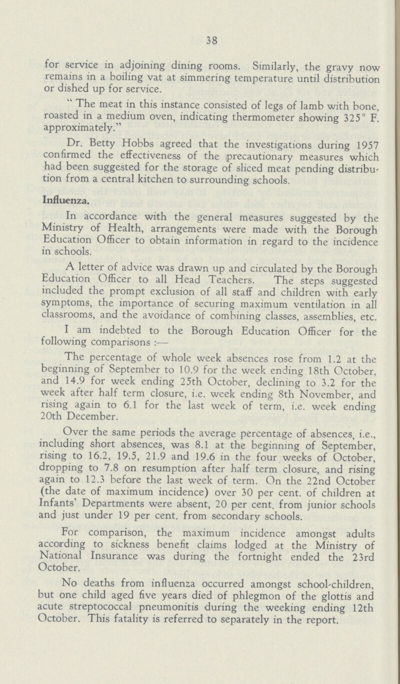 38 for service in adjoining dining rooms. Similarly, the gravy now remains in a boiling vat at simmering temperature until distribution or dished up for service. The meat in this instance consisted of legs of lamb with bone, roasted in a medium oven, indicating thermometer showing 325° F. approximately. Dr. Betty Hobbs agreed that the investigations during 1957 confirmed the effectiveness of the precautionary measures which had been suggested for the storage of sliced meat pending distribu tion from a central kitchen to surrounding schools. Influenza. In accordance with the general measures suggested by the Ministry of Health, arrangements were made with the Borough Education Officer to obtain information in regard to the incidence in schools. A letter of advice was drawn up and circulated by the Borough Education Officer to all Head Teachers. The steps suggested included the prompt exclusion of all staff and children with early symptoms, the importance of securing maximum ventilation in all classrooms, and the avoidance of combining classes, assemblies, etc. I am indebted to the Borough Education Officer for the following comparisons:— The percentage of whole week absences rose from 1.2 at the beginning of September to 10.9 for the week ending 18th October, and 14.9 for week ending 25th October, declining to 3.2 for the week after half term closure, i.e. week ending 8th November, and rising again to 6.1 for the last week of term, i.e. week ending 20th December. Over the same periods the average percentage of absences, i.e., including short absences, was 8.1 at the beginning of September, rising to 16.2, 19.5, 21.9 and 19.6 in the four weeks of October, dropping to 7.8 on resumption after half term closure, and rising again to 12.3 before the last week of term. On the 22nd October (the date of maximum incidence) over 30 per cent. of children at Infants' Departments were absent, 20 per cent. from junior schools and just under 19 per cent. from secondary schools. For comparison, the maximum incidence amongst adults according to sickness benefit claims lodged at the Ministry of National Insurance was during the fortnight ended the 23rd October. No deaths from influenza occurred amongst school-children, but one child aged five years died of phlegmon of the glottis and acute streptococcal pneumonitis during the weeking ending 12th October. This fatality is referred to separately in the report.