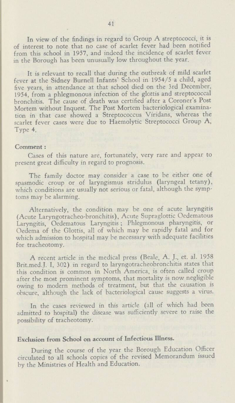 41 In view of the findings in regard to Group A streptococci, it is of interest to note that no case of scarlet fever had been notified from this school in 1957, and indeed the incidence of scarlet fever in the Borough has been unusually low throughout the year. It is relevant to recall that during the outbreak of mild scarlet fever at the Sidney Burnell Infants' School in 1954/5 a child, aged five years, in attendance at that school died on the 3rd December, 1954, from a phlegmonous infection of the glottis and streptococcal bronchitis. The cause of death was certified after a Coroner's Post Mortem without Inquest. The Post Mortem bacteriological examina tion in that case showed a Streptococcus Viridans, whereas the scarlet fever cases were due to Haemolytic Streptococci Group A, Type 4. Comment: Cases of this nature are, fortunately, very rare and appear to present great difficulty in regard to prognosis. The family doctor may consider a case to be either one of spasmodic croup or of laryngismus stridulus (laryngeal tetany), which conditions are usually not serious or fatal, although the symp toms may be alarming. Alternatively, the condition may be one of acute laryngitis (Acute Laryngotracheo-bronchitis), Acute Supraglottic Oedematous Laryngitis, Oedematous Laryngitis; Phlegmonous pharyngitis, or Oedema of the Glottis, all of which may be rapidly fatal and for which admission to hospital may be necessary with adequate facilities for tracheotomy. A recent article in the medical press (Beale, A. J., et. al. 1958 Brit.med.J. I, 302) in regard to laryngotracheobronchitis states that this condition is common in North America, is often called croup after the most prominent symptoms, that mortality is now negligible owing to modern methods of treatment, but that the causation is obscure, although the lack of bacteriological cause suggests a virus. In the cases reviewed in this article (all of which had been admitted to hospital) the disease was sufficiently severe to raise the possibility of tracheotomy. Exclusion from School on account of Infectious Illness. During the course of the year the Borough Education Officer circulated to all schools copies of the revised Memorandum issued by the Ministries of Health and Education.