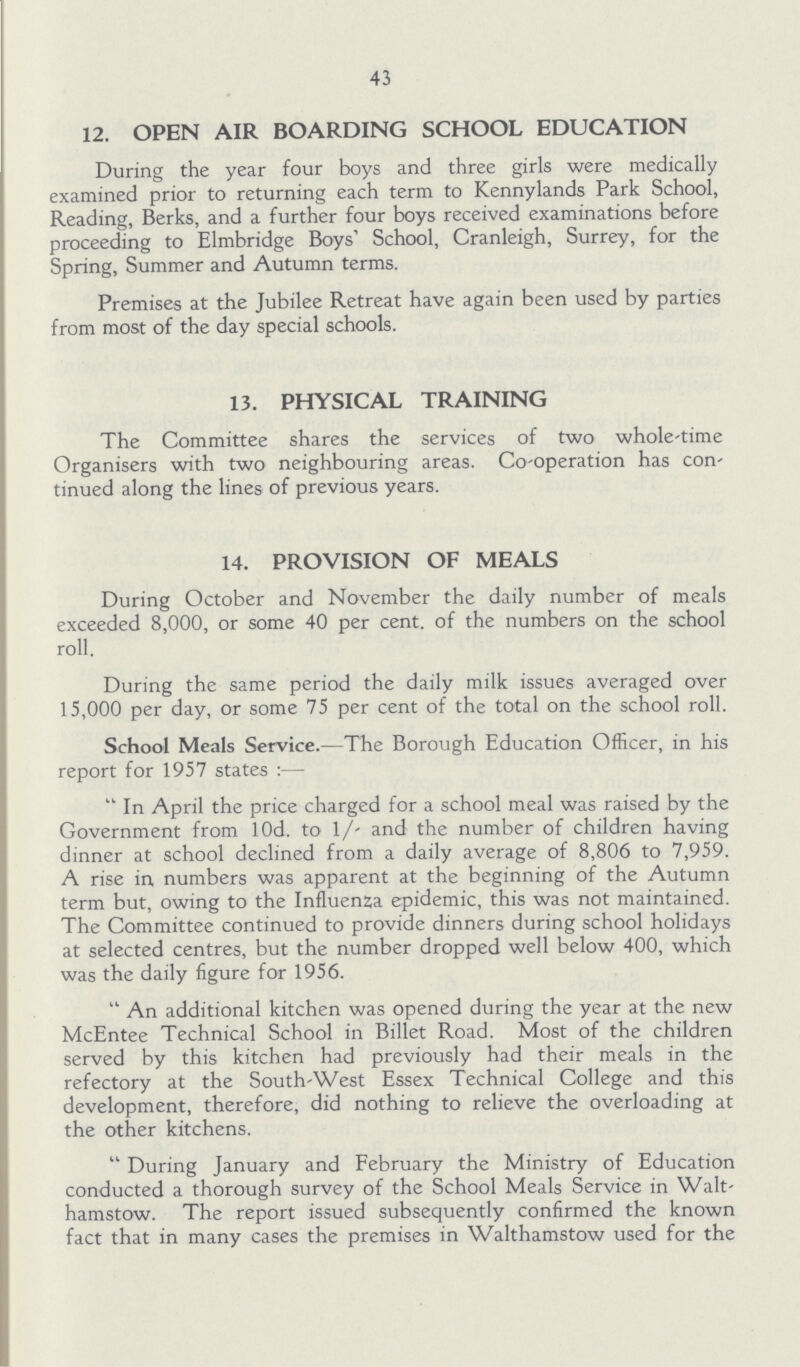 43 12. OPEN AIR BOARDING SCHOOL EDUCATION During the year four boys and three girls were medically examined prior to returning each term to Kennylands Park School, Reading, Berks, and a further four boys received examinations before proceeding to Elmbridge Boys' School, Cranleigh, Surrey, for the Spring, Summer and Autumn terms. Premises at the Jubilee Retreat have again been used by parties from most of the day special schools. 13. PHYSICAL TRAINING The Committee shares the services of two whole-time Organisers with two neighbouring areas. Co-operation has con tinued along the lines of previous years. 14. PROVISION OF MEALS During October and November the daily number of meals exceeded 8,000, or some 40 per cent. of the numbers on the school roll. During the same period the daily milk issues averaged over 15,000 per day, or some 75 per cent of the total on the school roll. School Meals Service.—The Borough Education Officer, in his report for 1957 states:— In April the price charged for a school meal was raised by the Government from l0d. to 1/- and the number of children having dinner at school declined from a daily average of 8,806 to 7,959. A rise in numbers was apparent at the beginning of the Autumn term but, owing to the Influenza epidemic, this was not maintained. The Committee continued to provide dinners during school holidays at selected centres, but the number dropped well below 400, which was the daily figure for 1956. An additional kitchen was opened during the year at the new McEntee Technical School in Billet Road. Most of the children served by this kitchen had previously had their meals in the refectory at the South-West Essex Technical College and this development, therefore, did nothing to relieve the overloading at the other kitchens. During January and February the Ministry of Education conducted a thorough survey of the School Meals Service in Walt hamstow. The report issued subsequently confirmed the known fact that in many cases the premises in Walthamstow used for the