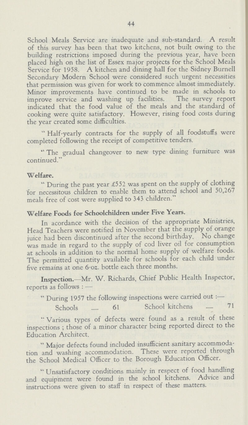 44 School Meals Service are inadequate and substandard. A result of this survey has been that two kitchens, not built owing to the building restrictions imposed during the previous year, have been placed high on the list of Essex major projects for the School Meals Service for 1958. A kitchen and dining hall for the Sidney Burnell Secondary Modern School were considered such urgent necessities that permission was given for work to commence almost immediately. Minor improvements have continued to be made in schools to improve service and washing up facilities. The survey report indicated that the food value of the meals and the standard of cooking were quite satisfactory. However, rising food costs during the year created some difficulties. Half-yearly contracts for the supply of all foodstuffs were completed following the receipt of competitive tenders. The gradual changeover to new type dining furniture was continued. Welfare. During the past year £552 was spent on the supply of clothing for necessitous children to enable them to attend school and 50,267 meals free of cost were supplied to 343 children. Welfare Foods for Schoolchildren under Five Years. In acordance with the decision of the appropriate Ministries, Head Teachers were notified in November that the supply of orange juice had been discontinued after the second birthday. No change was made in regard to the supply of cod liver oil for consumption at schools in addition to the normal home supply of welfare foods. The permitted quantity available for schools for each child under five remains at one 6-oz. bottle each three months. Inspection.—Mr. W. Richards, Chief Public Health Inspector, reports as follows:—  During 1957 the following inspections were carried out Schools 61 School kitchens 71 Various types of defects were found as a result of these inspections; those of a minor character being reported direct to the Education Architect. Major defects found included insufficient sanitary accommoda tion and washing accommodation. These were reported through the School Medical Officer to the Borough Education Officer. Unsatisfactory conditions mainly in respect of food handling and equipment were found in the school kitchens. Advice and instructions were given to staff in respect of these matters.