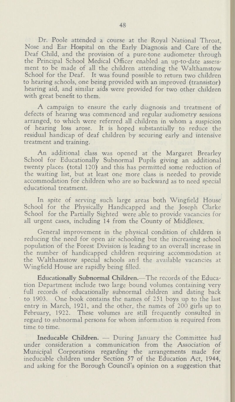 48 Dr. Poole attended a course at the Royal National Throat, Nose and Ear Hospital on the Early Diagnosis and Care of the Deaf Child, and the provision of a pure-tone audiometer through the Principal School Medical Officer enabled an up-to-date assess ment to be made of all the children attending the Walthamstow School for the Deaf. It was found possible to return two children to hearing schools, one being provided with an improved (transistor) hearing aid, and similar aids were provided for two other children with great benefit to them. A campaign to ensure the early diagnosis and treatment of defects of hearing was commenced and regular audiometry sessions arranged, to which were referred all children in whom a suspicion of hearing loss arose. It is hoped substantially to reduce the residual handicap of deaf children by securing early and intensive treatment and training. An additional class was opened at the Margaret Brearley School for Educationally Subnormal Pupils giving an additional twenty places (total 120) and this has permitted some reduction of the waiting list, but at least one more class is needed to provide accommodation for children who are so backward as to need special educational treatment. In spite of serving such large areas both Wingfield House School for the Physically Handicapped and the Joseph Clarke School for the Partially Sighted were able to provide vacancies for all urgent cases, including 14 from the County of Middlesex. General improvement in the physical condition of children is reducing the need for open air schooling but the increasing school population of the Forest Division is leading to an overall increase in the number of handicapped children requiring accommodation at the Walthamstow special schools and the available vacancies at Wingfield House are rapidly being filled. Educationally Subnormal Children.—The records of the Educa tion Department include two large bound volumes containing very full records of educationally subnormal children and dating back to 1903. One book contains the names of 251 boys up to the last entry in March, 1921, and the other, the names of 200 girls up to February, 1922. These volumes are still frequently consulted in regard to subnormal persons for whom information is required from time to time. Ineducable Children.— During January the Committee had under consideration a communication from the Association of Municipal Corporations regarding the arrangements made for ineducable children under Section 57 of the Education Act, 1944, and asking for the Borough Council's opinion on a suggestion that