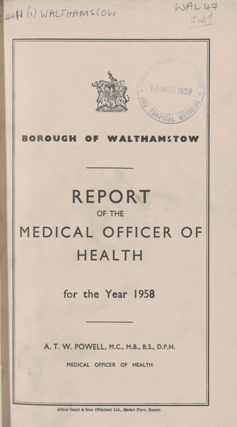 C4411(1) Walthamston WAL 47 BOROUGH OF WALTHAMSTOW REPORT OF THE MEDICAL OFFICER OF HEALTH for the Year 1958 A. T. W. POWELL, M.C., M.B., B.S., D.P.H. MEDICAL OFFICER OF HEALTH Arthur Gaunt & Sons (Printers) Ltd., Market Place, Heanor.
