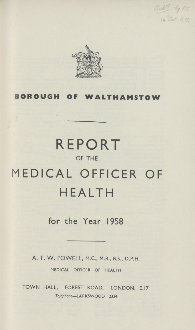 14th .Oct.1959. BOROUGH OF WALTHAMSTOW REPORT OF THE MEDICAL OFFICER. OF HEALTH for the Year 1958 A. T. W. POWELL, M.C., M.B.. B.S., D.P.H. MEDICAL OFFICER OF HEALTH TOWN HALL, FOREST ROAD, LONDON, E.I7 Telephone—LARKSWOOD 2334