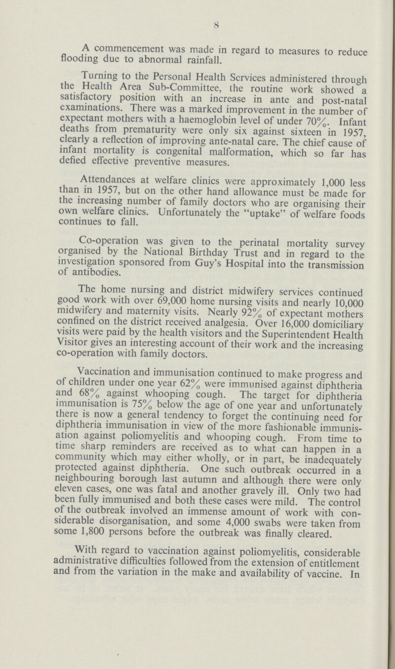 8 A commencement was made in regard to measures to reduce flooding due to abnormal rainfall. Turning to the Personal Health Services administered through the Health Area Sub-Committee, the routine work showed a satisfactory position with an increase in ante and post-natal examinations. There was a marked improvement in the number of expectant mothers with a haemoglobin level of under 70%. Infant deaths from prematurity were only six against sixteen in 1957, clearly a reflection of improving ante-natal care. The chief cause of infant mortality is congenital malformation, which so far has defied effective preventive measures. Attendances at welfare clinics were approximately 1,000 less than in 1957, but on the other hand allowance must be made for the increasing number of family doctors who are organising their own welfare clinics. Unfortunately the uptake of welfare foods continues to fall. Co-operation was given to the perinatal mortality survey organised by the National Birthday Trust and in regard to the investigation sponsored from Guy's Hospital into the transmission of antibodies. The home nursing and district midwifery services continued good work with over 69,000 home nursing visits and nearly 10,000 midwifery and maternity visits. Nearly 92% of expectant mothers confined on the district received analgesia. Over 16,000 domiciliary visits were paid by the health visitors and the Superintendent Health Visitor gives an interesting account of their work and the increasing co-operation with family doctors. Vaccination and immunisation continued to make progress and of children under one year 62% were immunised against diphtheria and 68% against whooping cough. The target for diphtheria immunisation is 75% below the age of one year and unfortunately there is now a general tendency to forget the continuing need for diphtheria immunisation in view of the more fashionable immunis ation against poliomyelitis and whooping cough. From time to time sharp reminders are received as to what can happen in a community which may either wholly, or in part, be inadequately protected against diphtheria. One such outbreak occurred in a neighbouring borough last autumn and although there were only eleven cases, one was fatal and another gravely ill. Only two had been fully immunised and both these cases were mild. The control of the outbreak involved an immense amount of work with con siderable disorganisation, and some 4,000 swabs were taken from some 1,800 persons before the outbreak was finally cleared. With regard to vaccination against poliomyelitis, considerable administrative difficulties followed from the extension of entitlement and from the variation in the make and availability of vaccine. In