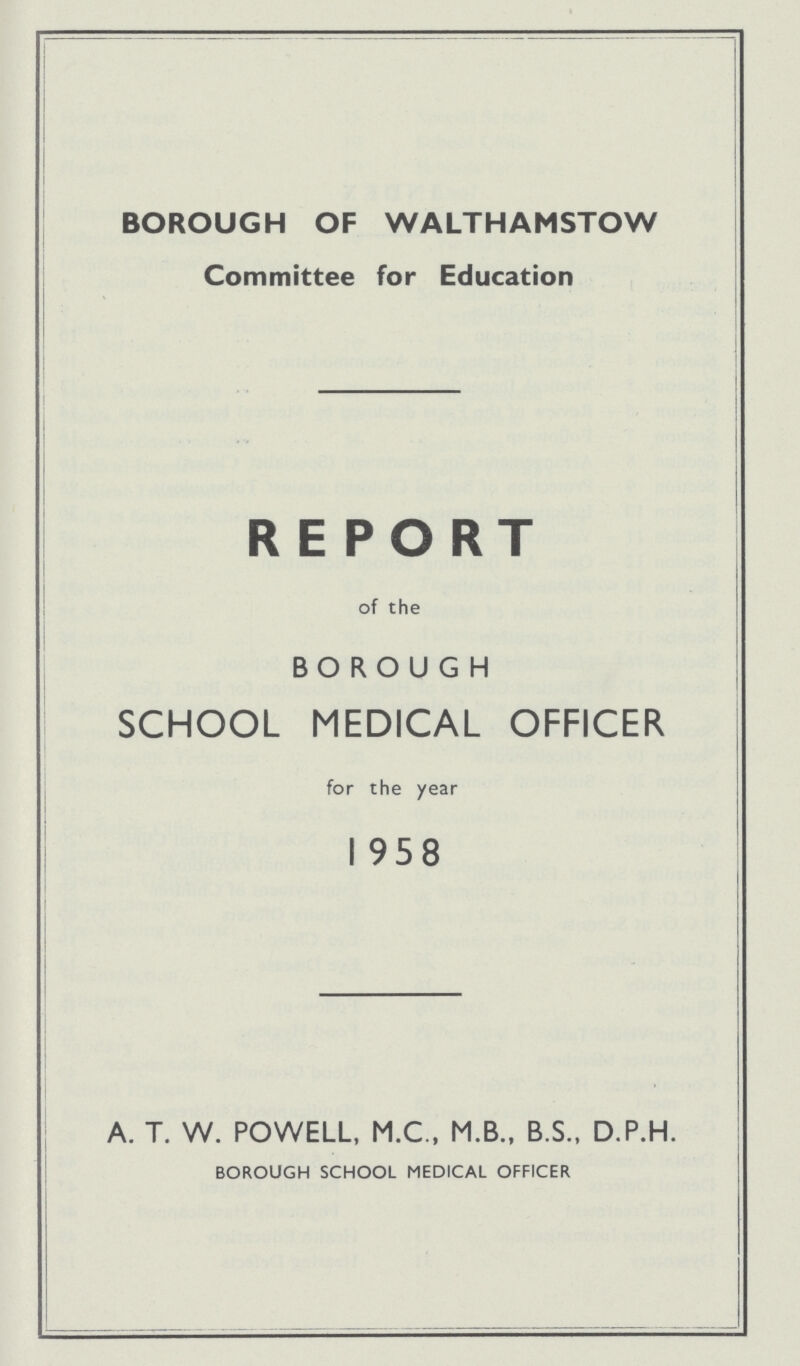 BOROUGH OF WALTHAMSTOW Committee for Education REPORT of the BOROUGH SCHOOL MEDICAL OFFICER for the year 1958 A. T. W. POWELL, M.C., M.B., B.S., D.P.H. borough school medical officer