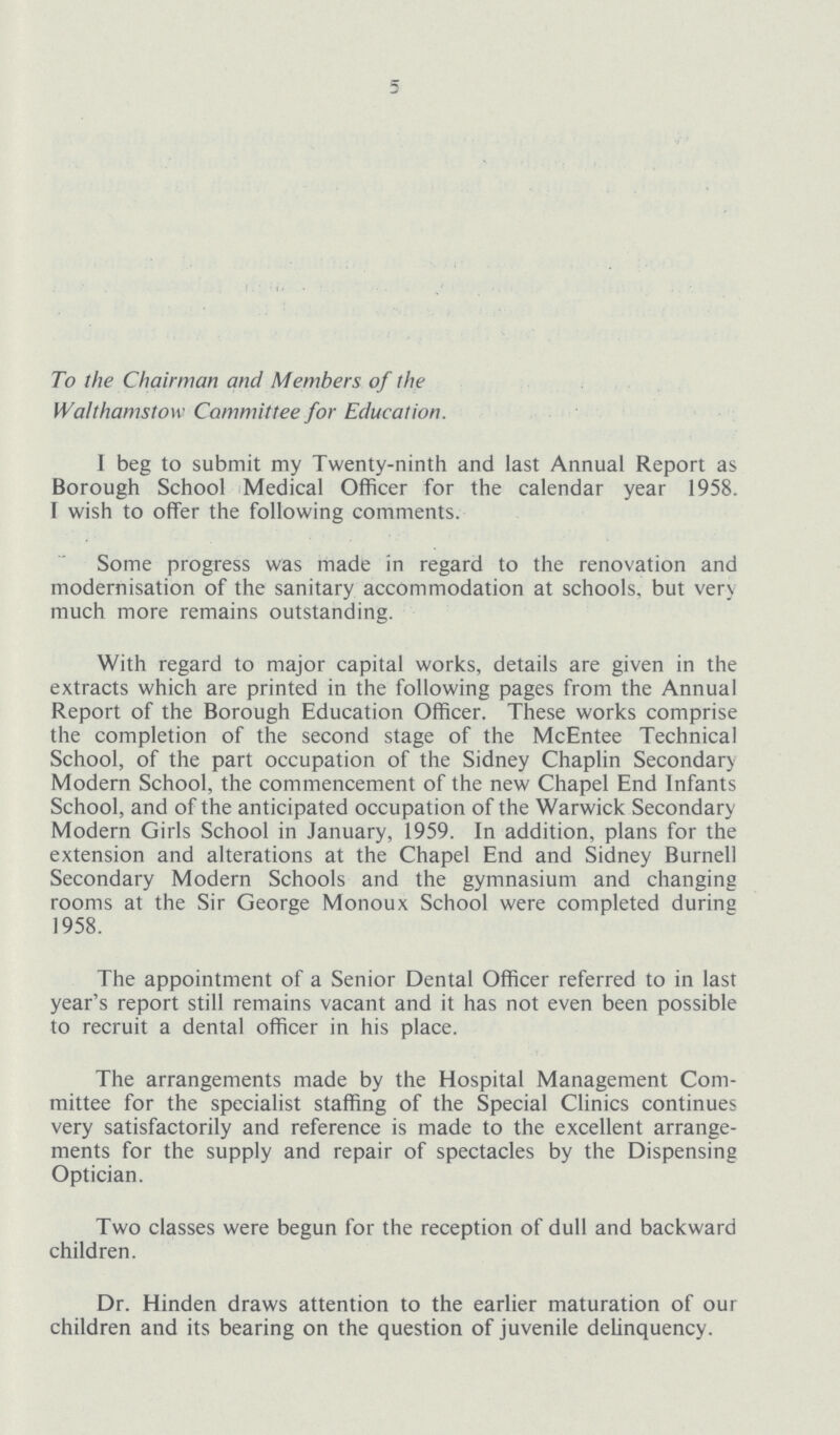 5 To the Chairman and Members of the Walthamstow Committee for Education. I beg to submit my Twenty-ninth and last Annual Report as Borough School Medical Officer for the calendar year 1958. wish to offer the following comments. Some progress was made in regard to the renovation and modernisation of the sanitary accommodation at schools, but very much more remains outstanding. With regard to major capital works, details are given in the extracts which are printed in the following pages from the Annual Report of the Borough Education Officer. These works comprise the completion of the second stage of the McEntee Technical School, of the part occupation of the Sidney Chaplin Secondary Modern School, the commencement of the new Chapel End Infants School, and of the anticipated occupation of the Warwick Secondary Modern Girls School in January, 1959. In addition, plans for the extension and alterations at the Chapel End and Sidney Burnell Secondary Modern Schools and the gymnasium and changing rooms at the Sir George Monoux School were completed during 1958. The appointment of a Senior Dental Officer referred to in last year's report still remains vacant and it has not even been possible to recruit a dental officer in his place. The arrangements made by the Hospital Management Com mittee for the specialist staffing of the Special Clinics continues very satisfactorily and reference is made to the excellent arrange ments for the supply and repair of spectacles by the Dispensing Optician. Two classes were begun for the reception of dull and backward children. Dr. Hinden draws attention to the earlier maturation of our children and its bearing on the question of juvenile delinquency.