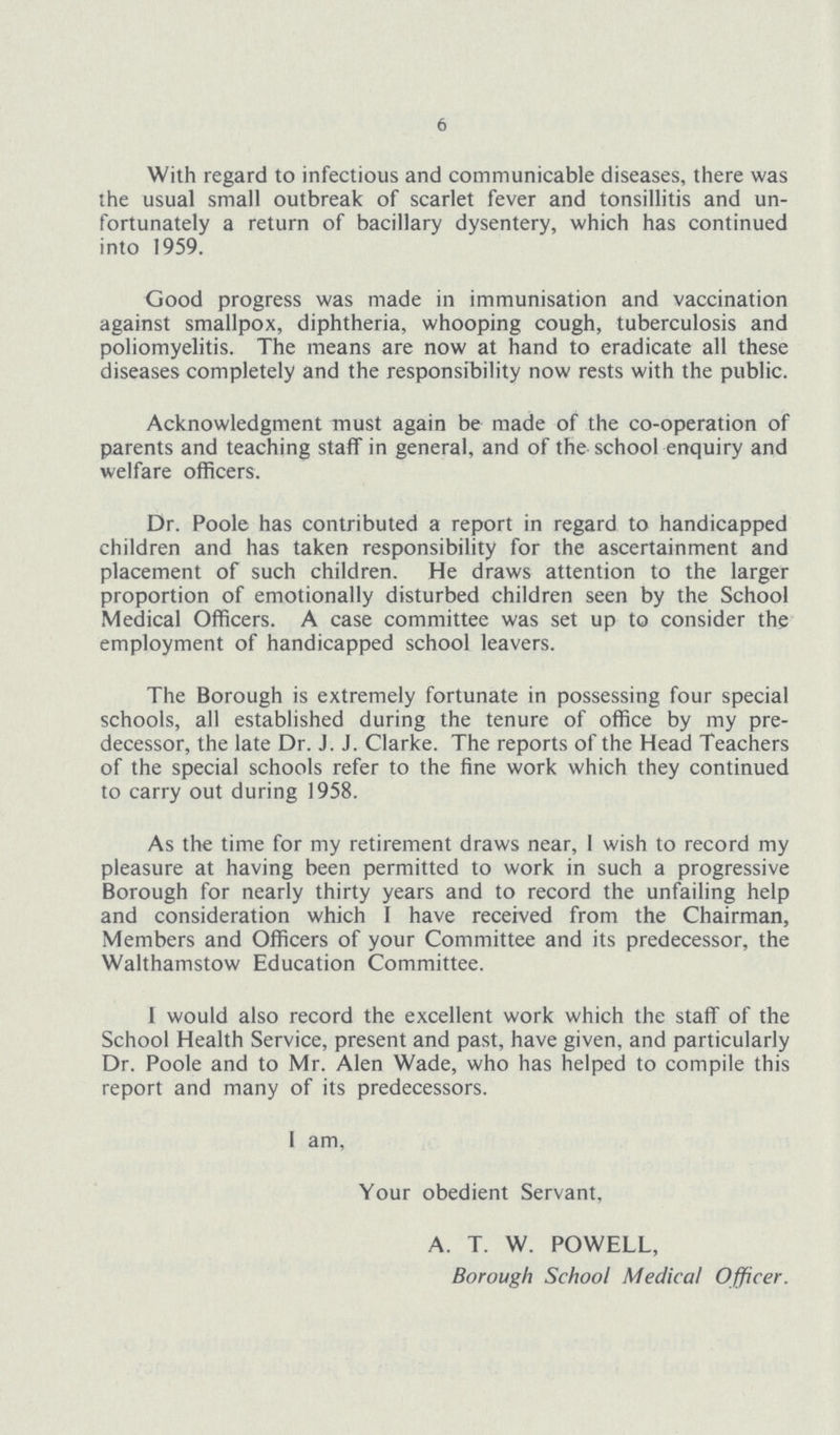 6 With regard to infectious and communicable diseases, there was the usual small outbreak of scarlet fever and tonsillitis and un fortunately a return of bacillary dysentery, which has continued into 1959. Good progress was made in immunisation and vaccination against smallpox, diphtheria, whooping cough, tuberculosis and poliomyelitis. The means are now at hand to eradicate all these diseases completely and the responsibility now rests with the public. Acknowledgment must again be made of the co-operation of parents and teaching staff in general, and of the school enquiry and welfare officers. Dr. Poole has contributed a report in regard to handicapped children and has taken responsibility for the ascertainment and placement of such children. He draws attention to the larger proportion of emotionally disturbed children seen by the School Medical Officers. A case committee was set up to consider the employment of handicapped school leavers. The Borough is extremely fortunate in possessing four special schools, all established during the tenure of office by my pre decessor, the late Dr. J. J. Clarke. The reports of the Head Teachers of the special schools refer to the fine work which they continued to carry out during 1958. As the time for my retirement draws near, I wish to record my pleasure at having been permitted to work in such a progressive Borough for nearly thirty years and to record the unfailing help and consideration which I have received from the Chairman, Members and Officers of your Committee and its predecessor, the Walthamstow Education Committee. 1 would also record the excellent work which the staff of the School Health Service, present and past, have given, and particularly Dr. Poole and to Mr. Alen Wade, who has helped to compile this report and many of its predecessors. I am. Your obedient Servant, A. T. W. POWELL, Borough School Medical Officer.