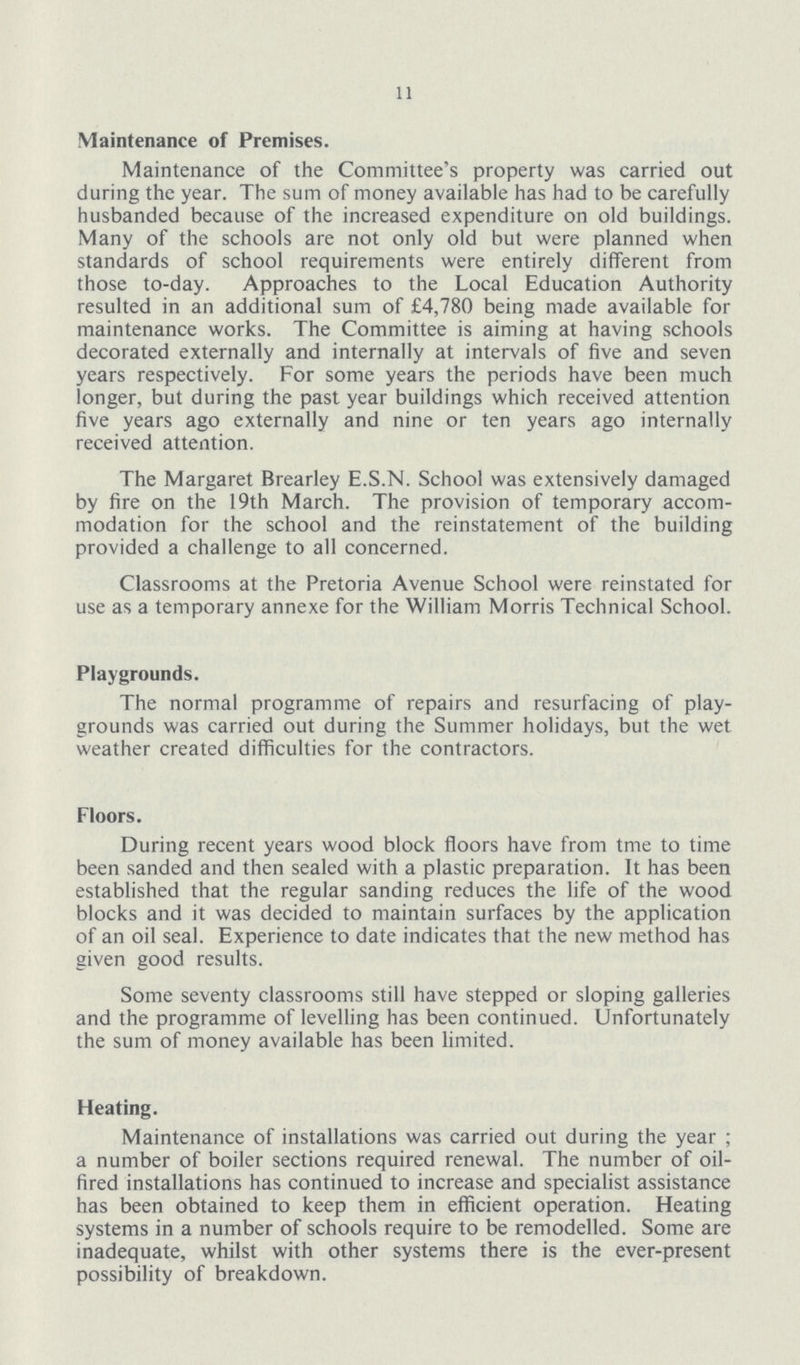 11 Maintenance of Premises. Maintenance of the Committee's property was carried out during the year. The sum of money available has had to be carefully husbanded because of the increased expenditure on old buildings. Many of the schools are not only old but were planned when standards of school requirements were entirely different from those to-day. Approaches to the Local Education Authority resulted in an additional sum of £4,780 being made available for maintenance works. The Committee is aiming at having schools decorated externally and internally at intervals of five and seven years respectively. For some years the periods have been much longer, but during the past year buildings which received attention five years ago externally and nine or ten years ago internally received attention. The Margaret Brearley E.S.N. School was extensively damaged by fire on the 19th March. The provision of temporary accom modation for the school and the reinstatement of the building provided a challenge to all concerned. Classrooms at the Pretoria Avenue School were reinstated for use as a temporary annexe for the William Morris Technical School. Playgrounds. The normal programme of repairs and resurfacing of play grounds was carried out during the Summer holidays, but the wet weather created difficulties for the contractors. Floors. During recent years wood block floors have from time to time been sanded and then sealed with a plastic preparation. It has been established that the regular sanding reduces the life of the wood blocks and it was decided to maintain surfaces by the application of an oil seal. Experience to date indicates that the new method has given good results. Some seventy classrooms still have stepped or sloping galleries and the programme of levelling has been continued. Unfortunately the sum of money available has been limited. Heating. Maintenance of installations was carried out during the year; a number of boiler sections required renewal. The number of oil fired installations has continued to increase and specialist assistance has been obtained to keep them in efficient operation. Heating systems in a number of schools require to be remodelled. Some are inadequate, whilst with other systems there is the ever-present possibility of breakdown.