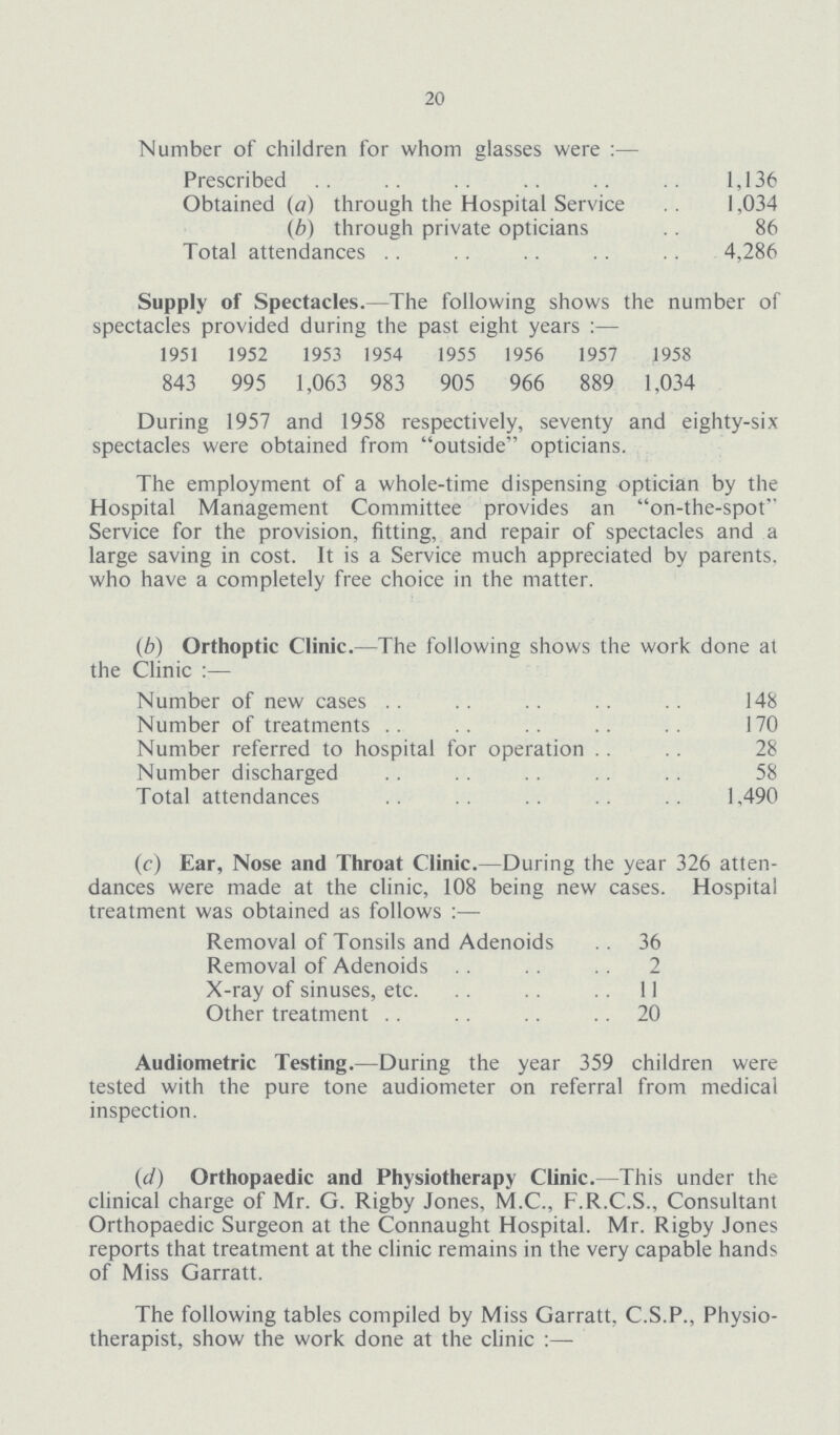 20 Number of children for whom glasses were Prescribed 1,136 Obtained (a) through the Hospital Service 1,034 (b) through private opticians 86 Total attendances 4,286 Supply of Spectacles.—The following shows the number of spectacles provided during the past eight Years:— 1951 1952 1953 1954 1955 1956 1957 1958 843 995 1,063 983 905 966 889 1,034 During 1957 and 1958 respectively, seventy and eighty-six spectacles were obtained from outside opticians. The employment of a whole-time dispensing optician by the Hospital Management Committee provides an on-the-spot Service for the provision, fitting, and repair of spectacles and a large saving in cost. It is a Service much appreciated by parents, who have a completely free choice in the matter. (b) Orthoptic Clinic.—The following shows the work done at the Clinic:— Number of new cases 148 Number of treatments 170 Number referred to hospital for operation 28 Number discharged 58 Total attendances 1.490 (c) Ear, Nose and Throat Clinic.—During the year 326 atten dances were made at the clinic, 108 being new cases. Hospital treatment was obtained as follows:— Removal of Tonsils and Adenoids 36 Removal of Adenoids 2 X-ray of sinuses, etc. 11 Other treatment 20 Audiometric Testing.—During the year 359 children were tested with the pure tone audiometer on referral from medical inspection. (d) Orthopaedic and Physiotherapy Clinic. This under the clinical charge of Mr. G. Rigby Jones, M.C., F.R.C.S., Consultant Orthopaedic Surgeon at the Connaught Hospital. Mr. Rigby Jones reports that treatment at the clinic remains in the very capable hands of Miss Garratt. The following tables compiled by Miss Garratt, C.S.P., Physio therapist, show the work done at the clinic