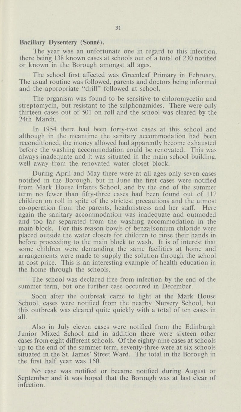 31 Bacillary Dysentery (Sonne). The year was an unfortunate one in regard to this infection, there being 138 known cases at schools out of a total of 230 notified or known in the Borough amongst all ages. The school first affected was Greenleaf Primary in February. The usual routine was followed, parents and doctors being informed and the appropriate drill followed at school. The organism was found to be sensitive to Chloromycetin and streptomycin, but resistant to the sulphonamides. There were only thirteen cases out of 501 on roll and the school was cleared by the 24th March. In 1954 there had been forty-two cases at this school and although in the meantime the sanitary accommodation had been reconditioned, the money allowed had apparently become exhausted before the washing accommodation could be renovated. This was always inadequate and it was situated in the main school building, well away from the renovated water closet block. During April and May there were at all ages only seven cases notified in the Borough, but in June the first cases were notified from Mark House Infants School, and by the end of the summer term no fewer than fifty-three cases had been found out of 117 children on roll in spite of the strictest precautions and the utmost co-operation from the parents, headmistress and her staff. Here again the sanitary accommodation was inadequate and outmoded and too far separated from the washing accommodation in the main block. For this reason bowls of benzalkonium chloride were placed outside the water closets for children to rinse their hands in before proceeding to the main block to wash. It is of interest that some children were demanding the same facilities at home and arrangements were made to supply the solution through the school at cost price. This is an interesting example of health education in the home through the schools. The school was declared free from infection by the end of the summer term, but one further case occurred in December. Soon after the outbreak came to light at the Mark House School, cases were notified from the nearby Nursery School, but this outbreak was cleared quite quickly with a total of ten cases in all. Also in July eleven cases were notified from the Edinburgh Junior Mixed School and in addition there were sixteen other cases from eight different schools. Of the eighty-nine cases at schools up to the end of the summer term, seventy-three were at six schools situated in the St. James' Street Ward. The total in the Borough in the first half year was 150. No case was notified or became notified during August or September and it was hoped that the Borough was at last clear of infection.