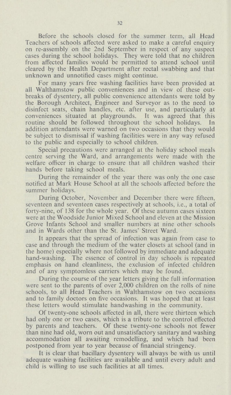 32 Before the schools closed for the summer term, all Head Teachers of schools affected were asked to make a careful enquiry on re-assembly on the 2nd September in respect of any suspect cases during the school holidays. They were told that no children from affected families would be permitted to attend school until cleared by the Health Department after rectal swabbing and that unknown and unnotified cases might continue. For many years free washing facilities have been provided at all Walthamstow public conveniences and in view of these out breaks of dysentery, all public convenience attendants were told by the Borough Architect, Engineer and Surveyor as to the need to disinfect seats, chain handles, etc. after use, and particularly at conveniences situated at playgrounds. It was agreed that this routine should be followed throughout the school holidays. In addition attendants were warned on two occasions that they would be subject to dismissal if washing facilities were in any way refused to the public and especially to school children. Special precautions were arranged at the holiday school meals centre serving the Ward, and arrangements were made with the welfare officer in charge to ensure that all children washed their hands before taking school meals. During the remainder of the year there was only the one case notified at Mark House School at all the schools affected before the summer holidays. During October, November and December there were fifteen, seventeen and seventeen cases respectively at schools, i.e., a total of forty-nine, of 138 for the whole year. Of these autumn cases sixteen were at the Woodside Junior Mixed School and eleven at the Mission Grove Infants School and smaller numbers at nine other schools and in Wards other than the St. James' Street Ward. It appears that the spread of infection was again from case to case and through the medium of the water closets at school (and in the home) especially where not followed by immediate and adequate hand-washing. The essence of control in day schools is repeated emphasis on hand cleanliness, the exclusion of infected children and of any symptomless carriers which may be found. During the course of the year letters giving the full information were sent to the parents of over 2,000 children on the rolls of nine schools, to all Head Teachers in Walthamstow on two occasions and to family doctors on five occasions. It was hoped that at least these letters would stimulate handwashing in the community. Of twenty-one schools affected in all, there were thirteen which had only one or two cases, which is a tribute to the control effected by parents and teachers. Of these twenty-one schools not fewer than nine had old, worn out and unsatisfactory sanitary and washing accommodation all awaiting remodelling, and which had been postponed from year to year because of financial stringency. It is clear that bacillary dysentery will always be with us until adequate washing facilities are available and until every adult and child is willing to use such facilities at all times.