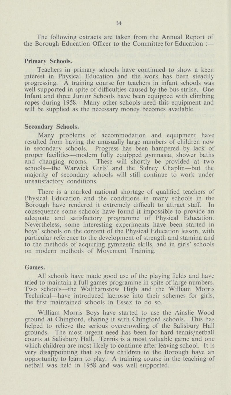 34 The following extracts are taken from the Annual Report of the Borough Education Officer to the Committee for Education:— Primary Schools. Teachers in primary schools have continued to show a keen interest in Physical Education and the work has been steadily progressing. A training course for teachers in infant schools was well supported in spite of difficulties caused by the bus strike. One Infant and three Junior Schools have been equipped with climbing ropes during 1958. Many other schools need this equipment and will be supplied as the necessary money becomes available. Secondary Schools. Many problems of accommodation and equipment have resulted from having the unusually large numbers of children now in secondary schools. Progress has been hampered by lack of proper facilities—modern fully equipped gymnasia, shower baths and changing rooms. These will shortly be provided at two schools—the Warwick Girls' and the Sidney Chaplin—but the majority of secondary schools will still continue to work under unsatisfactory conditions. There is a marked national shortage of qualified teachers of Physical Education and the conditions in many schools in the Borough have rendered it extremely difficult to attract staff. In consequence some schools have found it impossible to provide an adequate and satisfactory programme of Physical Education. Nevertheless, some interesting experiments have been started in boys' schools on the content of the Physical Education lesson, with particular reference to the development of strength and stamina and to the methods of acquiring gymnastic skills, and in girls' schools on modern methods of Movement Training. Games. All schools have made good use of the playing fields and have tried to maintain a full games programme in spite of large numbers. Two schools—the Walthamstow High and the William Morris Technical—have introduced lacrosse into their schemes for girls, the first maintained schools in Essex to do so. William Morris Boys have started to use the Ainslie Wood ground at Chingford, sharing it with Chingford schools. This has helped to relieve the serious overcrowding of the Salisbury Hall grounds. The most urgent need has been for hard tennis/netball courts at Salisbury Hall. Tennis is a most valuable game and one which children are most likely to continue after leaving school. It is very disappointing that so few children in the Borough have an opportunity to learn to play. A training course in the teaching of netball was held in 1958 and was well supported.