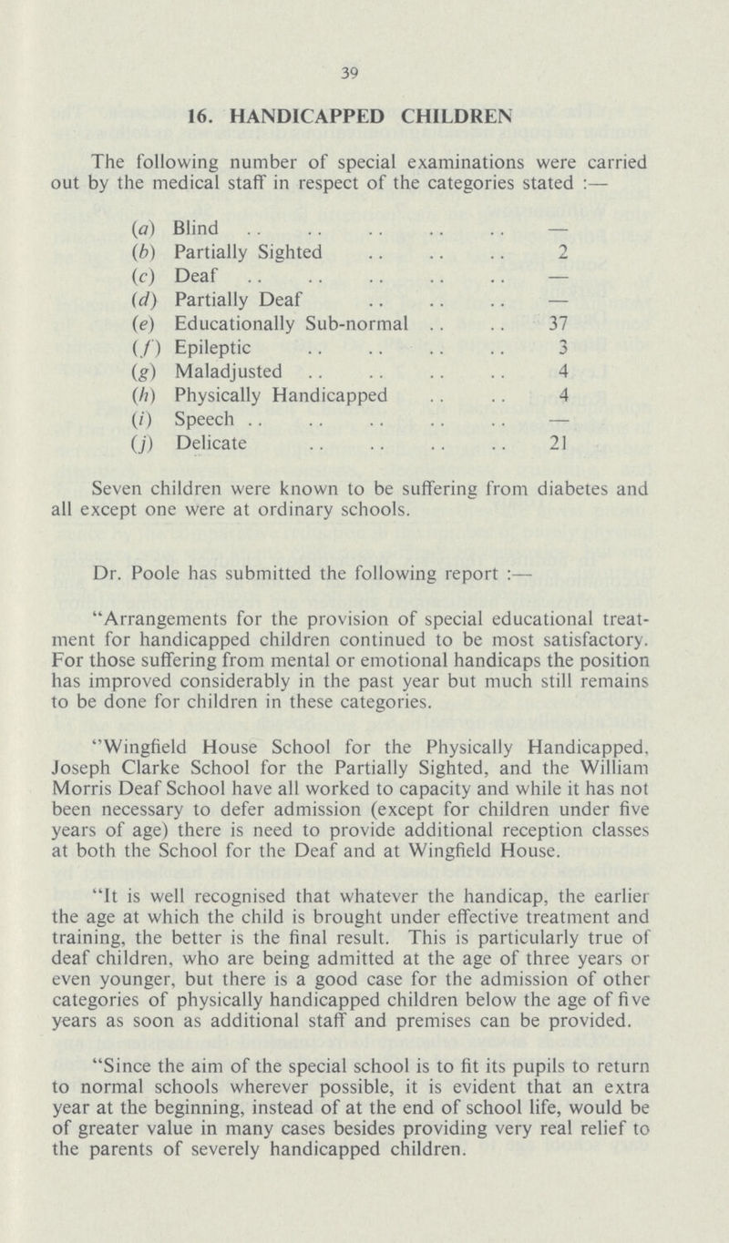 39 16. HANDICAPPED CHILDREN The following number of special examinations were carried out by the medical staff in respect of the categories stated :— (a) Blind (b) Partially Sighted 2 (c) Deaf — (d) Partially Deaf — (e) Educationally Sub-normal 37 (f) Epileptic 3 (g) Maladjusted 4 (h) Physically Handicapped 4 (i) Speech — (j) Delicate 21 Seven children were known to be suffering from diabetes and all except one were at ordinary schools. Dr. Poole has submitted the following report Arrangements for the provision of special educational treat ment for handicapped children continued to be most satisfactory. For those suffering from mental or emotional handicaps the position has improved considerably in the past year but much still remains to be done for children in these categories. Wingfield House School for the Physically Handicapped, Joseph Clarke School for the Partially Sighted, and the William Morris Deaf School have all worked to capacity and while it has not been necessary to defer admission (except for children under five years of age) there is need to provide additional reception classes at both the School for the Deaf and at Wingfield House. It is well recognised that whatever the handicap, the earlier the age at which the child is brought under effective treatment and training, the better is the final result. This is particularly true of deaf children, who are being admitted at the age of three years or even younger, but there is a good case for the admission of other categories of physically handicapped children below the age of five years as soon as additional staff and premises can be provided. Since the aim of the special school is to fit its pupils to return to normal schools wherever possible, it is evident that an extra year at the beginning, instead of at the end of school life, would be of greater value in many cases besides providing very real relief to the parents of severely handicapped children.