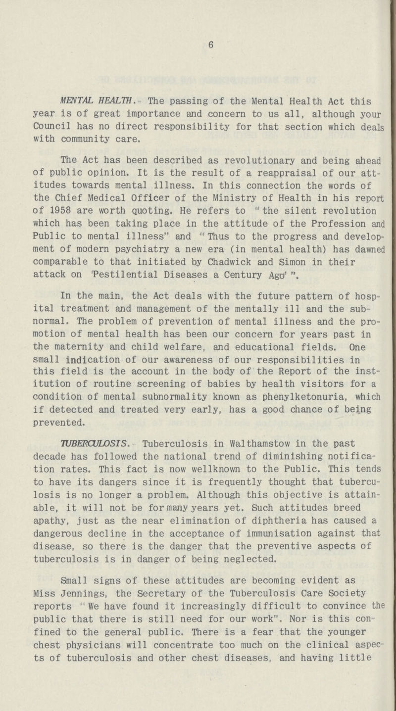 6 MENTAL HEALTH. The passing of the Mental Health Act this year is of great importance and concern to us all, although your Council has no direct responsibility for that section which deals with community care. The Act has been described as revolutionary and being ahead of public opinion. It is the result of a reappraisal of our att itudes towards mental illness. In this connection the words of the Chief Medical Officer of the Ministry of Health in his report of 1958 are worth quoting. He refers to the silent revolution which has been taking place in the attitude of the Profession and Public to mental illness and Thus to the progress and develop ment of modern psychiatry a new era (in mental health) has dawned comparable to that initiated by Chadwick and Simon in their attack on Pestilential Diseases a Century Ago' In the main, the Act deals with the future pattern of hosp ital treatment and management of the mentally ill and the sub normal. The problem of prevention of mental illness and the pro motion of mental health has been our concern for years past in the maternity and child welfare, and educational fields. One small indication of our awareness of our responsibilities in this field is the account in the body of the Report of the inst itution of routine screening of babies by health visitors for a condition of mental subnormality known as phenylketonuria, which if detected and treated very early, has a good chance of being prevented. TUBERCULOSIS, Tuberculosis in Walthamstow in the past decade has followed the national trend of diminishing notifica tion rates. This fact is now wellknown to the Public. This tends to have its dangers since it is frequently thought that tubercu losis is no longer a problem. Although this objective is attain able, it will not be formany years yet. Such attitudes breed apathy, just as the near elimination of diphtheria has caused a dangerous decline in the acceptance of immunisation against that disease, so there is the danger that the preventive aspects of tuberculosis is in danger of being neglected. Small signs of these attitudes are becoming evident as Miss Jennings, the Secretary of the Tuberculosis Care Society reports We have found it increasingly difficult to convince the public that there is still need for our work. Nor is this con fined to the general public. There is a fear that the younger chest physicians will concentrate too much on the clinical aspec ts of tuberculosis and other chest diseases, and having little