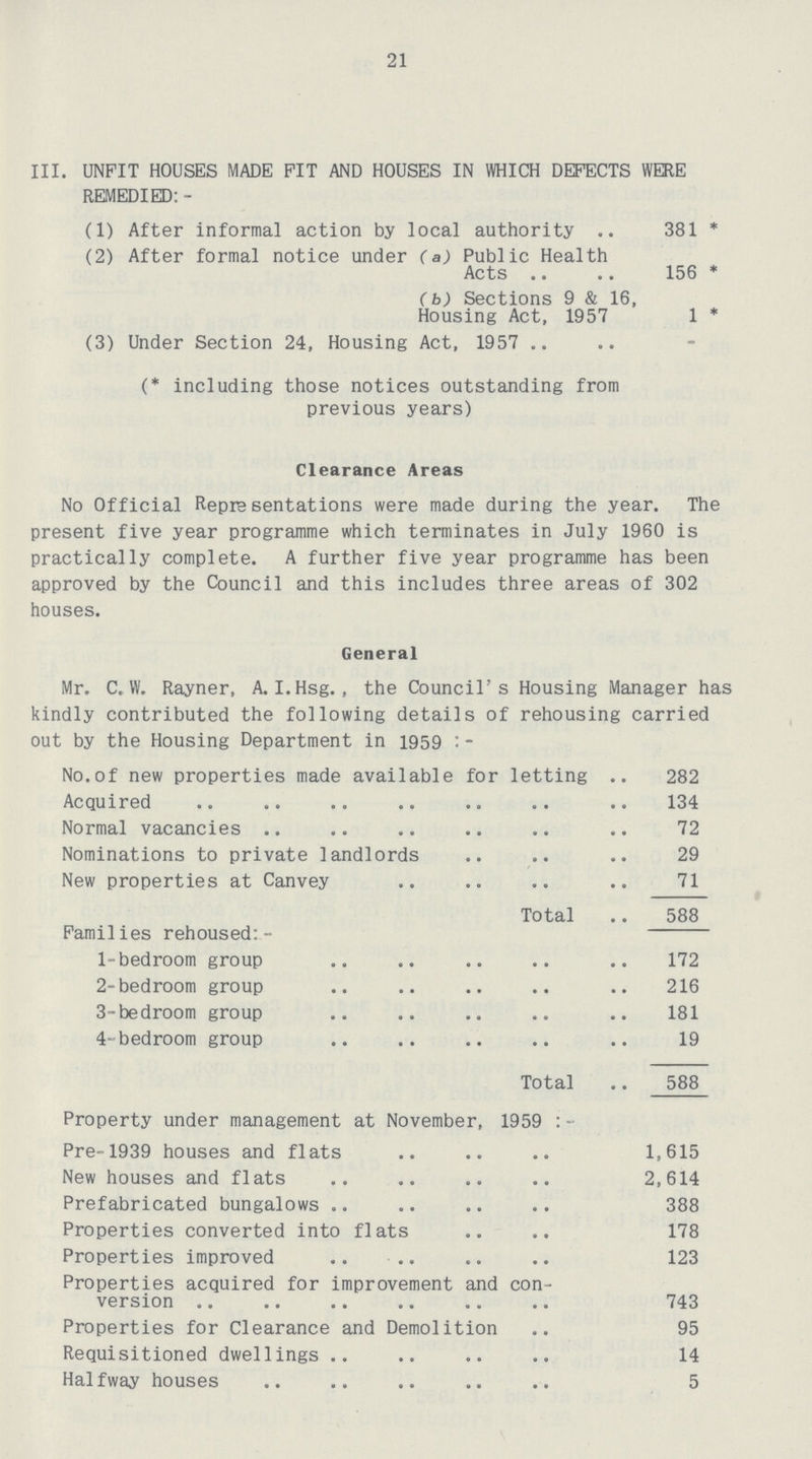 21 III. UNFIT HOUSES MADE PIT AND HOUSES IN WHICH DEFECTS WERE REMEDIED:- (1) After informal action by local authority 381* (2) After formal notice under (a) Public Health Acts 156* (b) Sections 9 & 16, Housing Act, 1957 1* (3) Under Section 24, Housing Act, 1957 (* including those notices outstanding from previous years) Clearance Areas No Official Representations were made during the year. The present five year programme which terminates in July 1960 is practically complete. A further five year programme has been approved by the Council and this includes three areas of 302 houses. General Mr. C. W. Rayner, A. I.Hsg., the Council's Housing Manager has kindly contributed the following details of rehousing carried out by the Housing Department in 1959:- No.of new properties made available for letting 282 Acquired 134 Normal vacancies 72 Nominations to private landlords 29 New properties at Canvey 71 Total 588 Families rehoused:- 1-bedroom group 172 2-bedroom group 216 3-bedroom group 181 4-bedroom group 19 Total 588 Property under management at November, 1959:- Pre-1939 houses and flats 1,615 New houses and flats 2,614 Prefabricated bungalows 388 Properties converted into flats 178 Properties improved 123 Properties acquired for improvement and con version 743 Properties for Clearance and Demolition 95 Requisitioned dwellings 14 Halfway houses 5