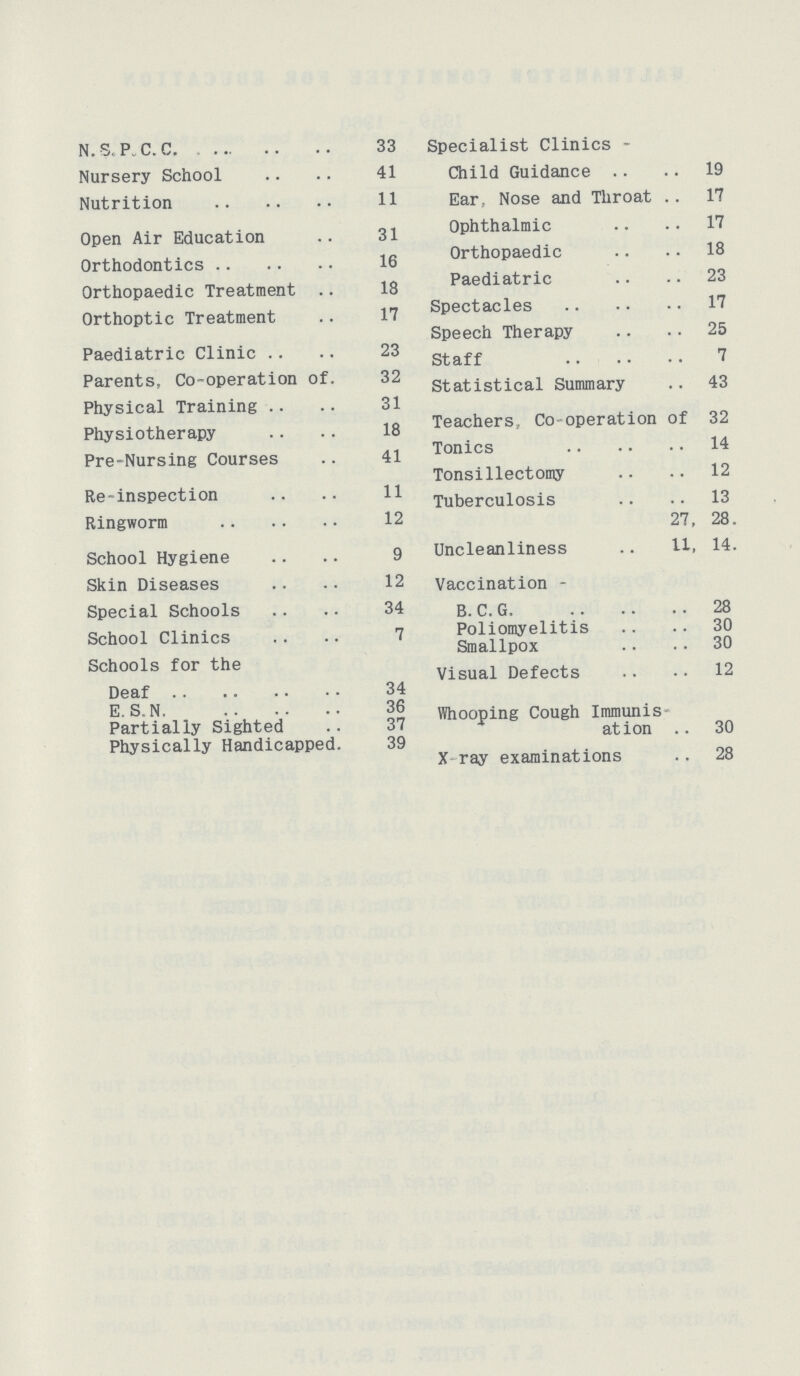 N.S. P. C. C 33 Specialist Clinics- Nursery School 41 Child Guidance 19 Nutrition 11 Ear, Nose and Throat 17 Open Air Education 31 Ophthalmic 17 Orthodontics 16 Orthopaedic 18 Orthopaedic Treatment 18 Paediatric 23 Orthoptic Treatment 17 Spectacles 17 Speech Therapy 25 Paediatric Clinic 23 staff 7 Parents, Co-operation of 32 statistical Summary 43 Physical Training 31 Physiotherapy 18 Teachers, Co-operation of 32 Pre-Nursing Courses 41 Tonics Tonsillectomy 12 Re-inspection 11 Xuberculosis 13 Ringworm 12 27 , 28. School Hygiene 9 Uncleanliness 11, 14. Skin Diseases 12 Vaccination - Special Schools 34 B. C. G. 28 School Clinics 7 Poliomyelitis 30 Smallpox 30 Schools for the Visual Defects 12 Deaf 34 E.S.N 36 Whooping Cough Immunis¬ Partially Sighted 37 yes action 30 Physically Handicapped 39 X-ray examinations 28