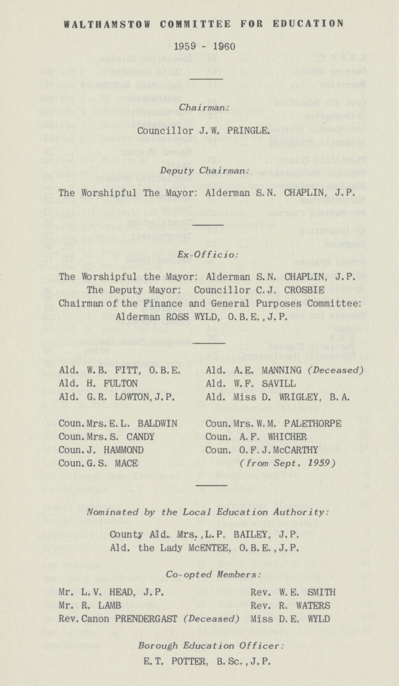 WALTHAMSTOW COMMITTEE FOR EDUCATION 1959 - 1960 Chairman.: Councillor J. W. PRINGLE. Deputy Chairman. The Worshipful The Mayor: Alderman S.N. CHAPLIN, J.P. Ex Officio: The Worshipful the Mayor: Alderman S.N. CHAPLIN, J.P. The Deputy Mayor: Councillor C.J. CROSBIE Chairman of the Finance and General Purposes Committee: Alderman ROSS WYLD, 0. B. E., J. P. Nominated by the Local Education Authority: County Aid. Mrs. ,L.P. BAILEY, J. P. Aid. the Lady McENTEE, O.B.E. ,J.P. Co opted Members: Mr. L. V. HEAD, J. P. Rev. W. E. SMITH Mr. R. LAMB Rev. R. WATERS Rev. Canon PRENDERGAST (Deceased) Miss D. E. WYLD Borough Educat ion Officer. E. T. POTTER, B. Sc. , J. P. Aid. W.B. FITT, O.B.E. Aid. A. E. MANNING (Deceased) Aid. H. FULTON Aid. W. F. SAVILL Aid. G.R. LOWTON, J. P. Aid. Miss D. WRIGLEY, B. A. Coun. Mrs. E.L. BALDWIN Coun. Mrs. W. M. PALETHORPE Coun. Mrs. S. CANDY Coun. A. F. WHICHER Coun. J. HAMMOND Coun. 0. F. J. MCCARTHY Coun.G.S. MACE (from Sept. 1959)