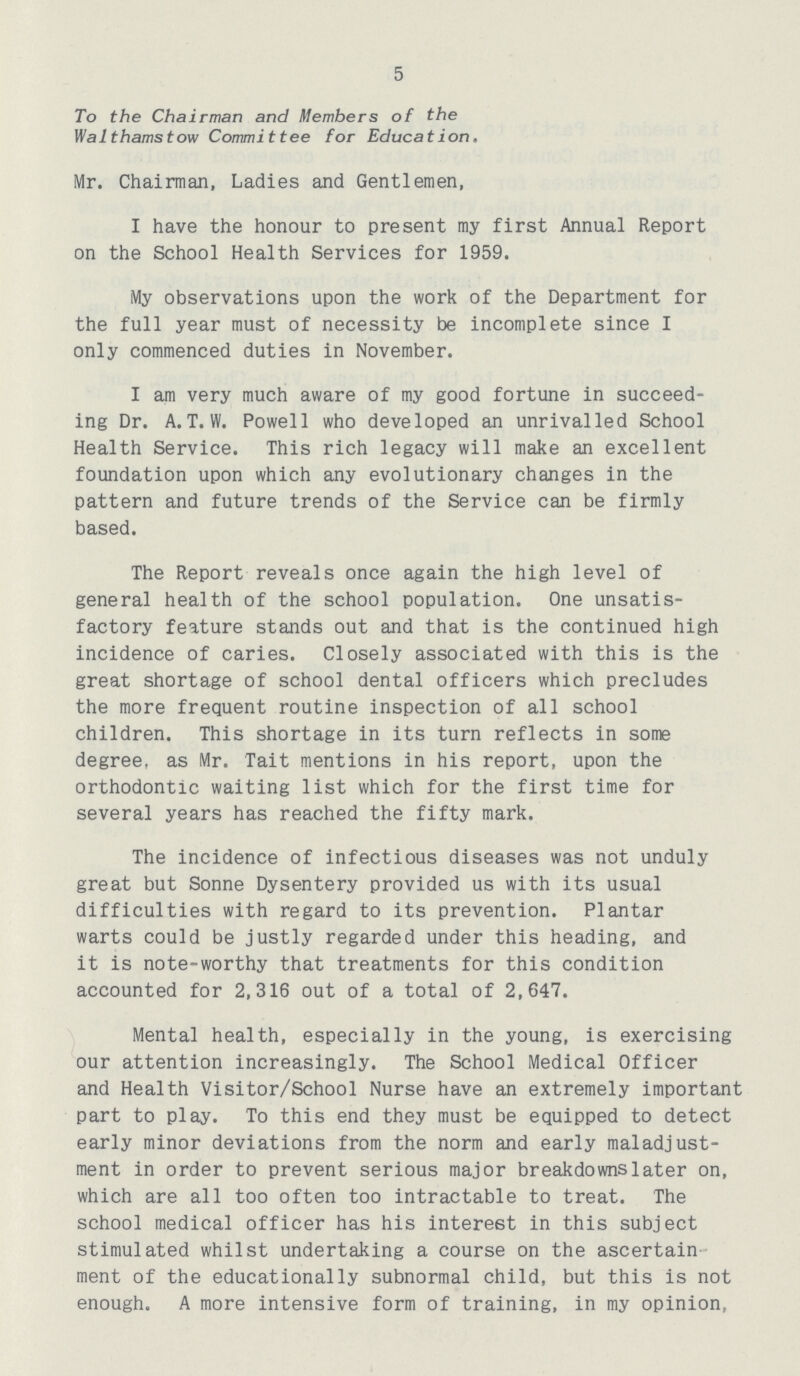 5 To the Chairman and Members of the Walthamstow Committee for Education. Mr. Chairman, Ladies and Gentlemen, I have the honour to present my first Annual Report on the School Health Services for 1959. My observations upon the work of the Department for the full year must of necessity be incomplete since I only commenced duties in November. I am very much aware of my good fortune in succeed ing Dr. A.T. W. Powell who developed an unrivalled School Health Service. This rich legacy will make an excellent foundation upon which any evolutionary changes in the pattern and future trends of the Service can be firmly based. The Report reveals once again the high level of general health of the school population. One unsatis factory feature stands out and that is the continued high incidence of caries. Closely associated with this is the great shortage of school dental officers which precludes the more frequent routine inspection of all school children. This shortage in its turn reflects in some degree, as Mr. Tait mentions in his report, upon the orthodontic waiting list which for the first time for several years has reached the fifty mark. The incidence of infectious diseases was not unduly great but Sonne Dysentery provided us with its usual difficulties with regard to its prevention. Plantar warts could be justly regarded under this heading, and it is note-worthy that treatments for this condition accounted for 2,316 out of a total of 2,647. Mental health, especially in the young, is exercising our attention increasingly. The School Medical Officer and Health Visitor/School Nurse have an extremely important part to play. To this end they must be equipped to detect early minor deviations from the norm and early maladjust ment in order to prevent serious major breakdownslater on, which are all too often too intractable to treat. The school medical officer has his interest in this subject stimulated whilst undertaking a course on the ascertain ment of the educationally subnormal child, but this is not enough. A more intensive form of training, in my opinion,