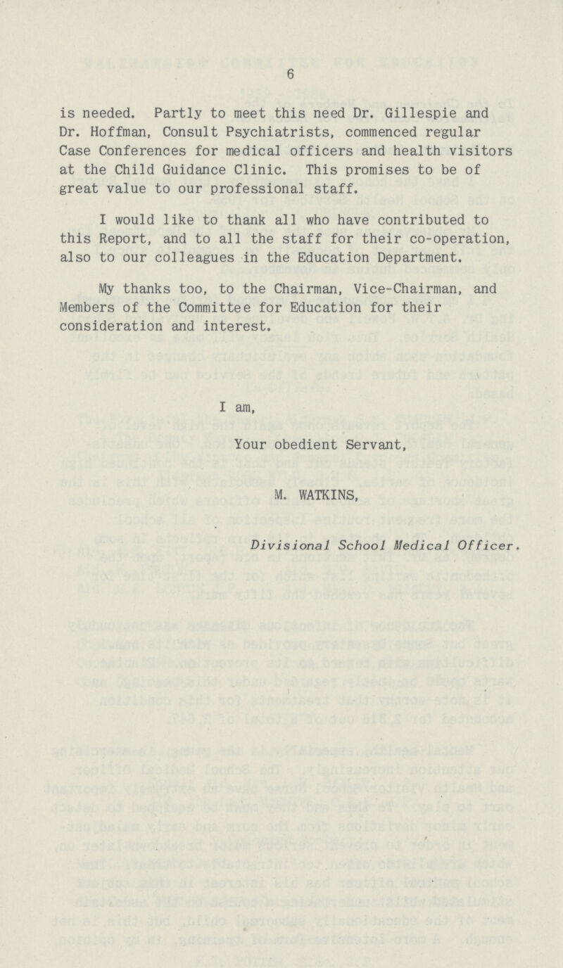 6 is needed. Partly to meet this need Dr. Gillespie and Dr. Hoffman, Consult Psychiatrists, commenced regular Case Conferences for medical officers and health visitors at the Child Guidance Clinic. This promises to be of great value to our professional staff. I would like to thank all who have contributed to this Report, and to all the staff for their co-operation, also to our colleagues in the Education Department. My thanks too, to the Chairman, Vice-Chairman, and Members of the Committee for Education for their consideration and interest. I am, Your obedient Servant, M. WATKINS, Divisional School Medical Officer.