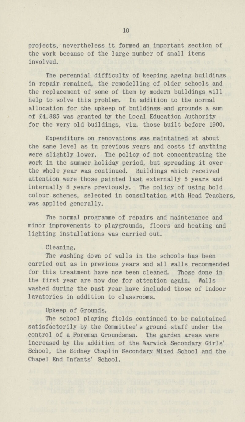 10 projects, nevertheless it formed an important section of the work because of the large number of small items involved. The perennial difficulty of keeping ageing buildings in repair remained, the remodelling of older schools and the replacement of some of them by modern buildings will help to solve this problem. In addition to the normal allocation for the upkeep of buildings and grounds a sum of £4,885 was granted by the Local Education Authority for the very old buildings, viz. those built before 1900. Expenditure on renovations was maintained at about the same level as in previous years and costs if anything were slightly lower. The policy of not concentrating the work in the summer holiday period, but spreading it over the whole year was continued. Buildings which received attention were those painted last externally 5 years and internally 8 years previously. The policy of using bold colour schemes, selected in consultation with Head Teachers, was applied generally. The normal programme of repairs and maintenance and minor improvements to playgrounds, floors and heating and lighting installations was carried out. Cleaning. The washing down of walls in the schools has been carried out as in previous years and all walls recommended for this treatment have now been cleaned. Those done in the first year are now due for attention again. Walls washed during the past year have included those of indoor lavatories in addition to classrooms. Upkeep of Grounds. The school playing fields continued to be maintained satisfactorily by the Committee's ground staff under the control of a Foreman Groundsman. The garden areas were increased by the addition of the Warwick Secondary Girls' School, the Sidney Chaplin Secondary Mixed School and the Chapel End Infants' School.