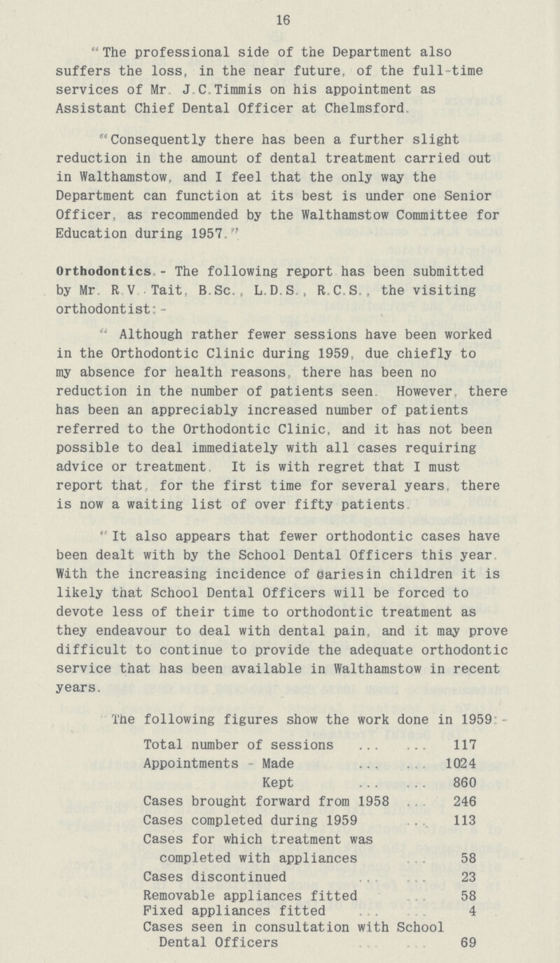 16 The professional side of the Department also suffers the loss, in the near future, of the full time services of Mr J C.Timmis on his appointment as Assistant Chief Dental Officer at Chelmsford Consequently there has been a further slight reduction in the amount of dental treatment carried out in Walthamstow, and I feel that the only way the Department can function at its best is under one Senior Officer, as recommended by the Walthamstow Committee for Education during 1957. Orthodontics - The following report has been submitted by Mr R V Tait B. Sc., L.D.S., RC.S., the visiting orthodontist:- Although rather fewer sessions have been worked in the Orthodontic Clinic during 1959, due chiefly to my absence for health reasons there has been no reduction in the number of patients seen However, there has been an appreciably increased number of patients referred to the Orthodontic Clinic, and it has not been possible to deal immediately with all cases requiring advice or treatment It is with regret that I must report that, for the first time for several years, there is now a waiting list of over fifty patients It also appears that fewer orthodontic cases have been dealt with by the School Dental Officers this year With the increasing incidence of oariesin children it is likely that School Dental Officers will be forced to devote less of their time to orthodontic treatment as they endeavour to deal with dental pain, and it may prove difficult to continue to provide the adequate orthodontic service that has been available in Walthamstow in recent years. The following figures show the work done in 1959: Total number of sessions 117 Appointments - Made 1024 Kept 860 Cases brought forward from 1958 246 Cases completed during 1959 113 Cases for which treatment was completed with appliances 58 Cases discontinued 23 Removable appliances fitted 58 Fixed appliances fitted 4 Cases seen in consultation with School Dental Officers 69