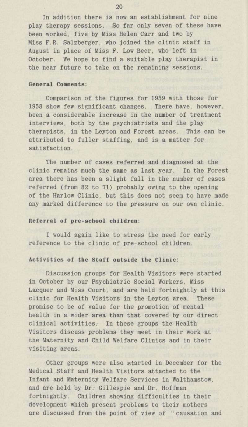 20 In addition there is now an establishment for nine play therapy sessions. So far only seven of these have been worked, five by Miss Helen Carr and two by Miss F.R. Salzberger, who joined the clinic staff in August in place of Miss P. Low Beer, who left in October. We hope to find a suitable play therapist in the near future to take on the remaining sessions. General Comments: Comparison of the figures for 1959 with those for 1958 show few significant changes. There have, however, been a considerable increase in the number of treatment interviews, both by the psychiatrists and the play therapists, in the Leyton and Forest areas. This can be attributed to fuller staffing, and is a matter for satisfaction. The number of cases referred and diagnosed at the clinic remains much the same as last year. In the Forest area there has been a slight fall in the number of cases referred (from 82 to 71) probably owing to the opening of the Harlow Clinic, but this does not seem to have made any marked difference to the pressure on our own clinic. Referral of pre-school children. I would again like to stress the need for early reference to the clinic of pre school children Activities of the Staff outside the Clinic: Discussion groups for Health Visitors were started in October by our Psychiatric Social Workers, Miss Lacquer and Miss Court, and are held fortnightly at this clinic for Health Visitors in the Leyton area. These promise to be of value for the promotion of mental health in a wider area than that covered by our direct clinical activities. In these groups the Health Visitors discuss problems they meet in their work at the Maternity and Child Welfare Clinics and in their visiting areas. Other groups were also started in December for the Medical Staff and Health Visitors attached to the Infant and Maternity Welfare Services in Walthamstow, and are held by Dr Gillespie and Dr. Hoffman fortnightly. Children showing difficulties in their development which present problems to their mothers are discussed from the point of view of causation and