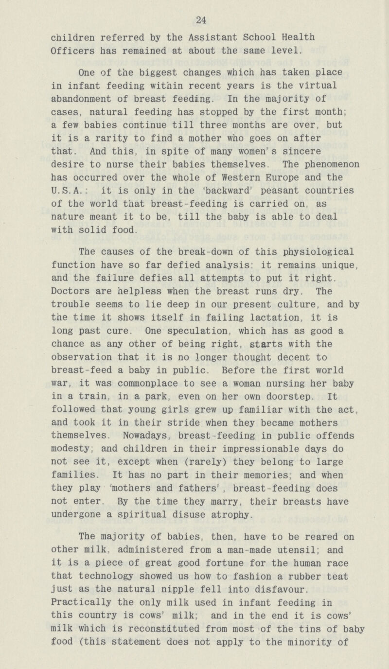 24 children referred by the Assistant School Health Officers has remained at about the same level. One of the biggest changes which has taken place in infant feeding within recent years is the virtual abandonment of breast feeding. In the majority of cases, natural feeding has stopped by the first month: a few babies continue till three months are over, but it is a rarity to find a mother who goes on after that. And this, in spite of many women's sincere desire to nurse their babies themselves. The phenomenon has occurred over the whole of Western Europe and the U.S.A : it is only in the backward peasant countries of the world that breast-feeding is carried on as nature meant it to be, till the baby is able to deal with solid food. The causes of the break down of this physiological function have so far defied analysis: it remains unique, and the failure defies all attempts to put it right. Doctors are helpless when the breast runs dry. The trouble seems to lie deep in our present culture, and by the time it shows itself in failing lactation, it is long past cure. One speculation, which has as good a chance as any other of being right, starts with the observation that it is no longer thought decent to breast-feed a baby in public. Before the first world war, it was commonplace to see a woman nursing her baby in a train, in a park, even on her own doorstep. It followed that young girls grew up familiar with the act, and took it in their stride when they became mothers themselves Nowadays, breast feeding in public offends modesty and children in their impressionable days do not see it, except when (rarely) they belong to large families. It has no part in their memories; and when they play 'mothers and fathers , breast feeding does not enter. By the time they marry, their breasts have undergone a spiritual disuse atrophy. The majority of babies, then, have to be reared on other milk, administered from a man-made utensil; and it is a piece of great good fortune for the human race that technology showed us how to fashion a rubber teat just as the natural nipple fell into disfavour. Practically the only milk used in infant feeding in this country is cows' milk; and in the end it is cows' milk which is reconstituted from most of the tins of baby food (this statement does not apply to the minority of