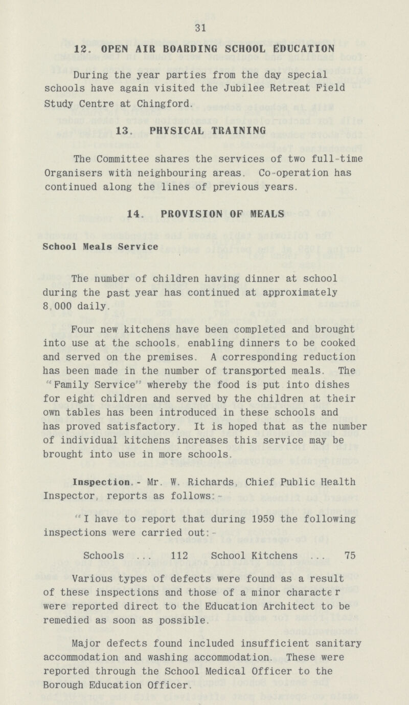 31 12. OPEN AIR BOARDING SCHOOL EDUCATION During the year parties from the day special schools have again visited the Jubilee Retreat Field Study Centre at Chingford. 13, PHYSICAL TRAINING The Committee shares the services of two full time Organisers with neighbouring areas. Co-operation has continued along the lines of previous years. 14. PROVISION OF MEALS School Meals Service The number of children having dinner at school during the past year has continued at approximately 8 000 daily. Pour new kitchens have been completed and brought into use at the schools enabling dinners to be cooked and served on the premises. A corresponding reduction has been made in the number of transported meals. The Family Service whereby the food is put into dishes for eight children and served by the children at their own tables has been introduced in these schools and has proved satisfactory. It is hoped that as the number of individual kitchens increases this service may be brought into use in more schools. Inspection,- Mr. W. Richards, Chief Public Health Inspector reports as follows:  I have to report that during 1959 the following inspections were carried out: Schools ... 112 School Kitchens ... 75 Various types of defects were found as a result of these inspections and those of a minor characte r were reported direct to the Education Architect to be remedied as soon as possible. Major defects found included insufficient sanitary accommodation and washing accommodation. These were reported through the School Medical Officer to the Borough Education Officer.