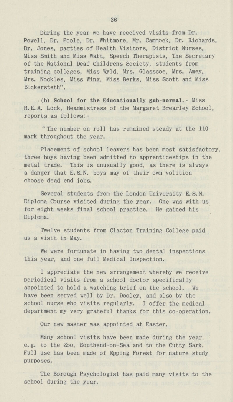 36 During the year we have received visits from Dr. Powell, Dr. Poole, Dr. Whitmore, Mr. Cajumock, Dr. Richards, Dr. Jones, parties of Health Visitors, District Nurses, Miss Smith and Miss Watt, Speech Therapists, The Secretary of the National Deaf Childrens Society, students from training colleges, Miss Wyld, Mrs. Glasscoe, Mrs. Amey, Mrs. Nockles, Miss Wing, Miss Berks, Miss Scott and Miss Bickersteth. (b) School for the Educationally sub-normal.* Miss R. E. A. Lock, Headmistress of the Margaret Brearley School, reports as follows:- The number on roll has remained steady at the 110 mark throughout the year. Placement of school leavers has been most satisfactory, three boys having been admitted to apprenticeships in the metal trade. This is unusually good, as there is always a danger that E.S.N, boys may of their own volition choose dead end jobs. Several students from the London University E. S. N. Diploma Course visited during the year. One was with us for eight weeks final school practice. He gained his Diploma. Twelve students from Clacton Training College paid us a visit in May. We were fortunate in having two dental inspections this year, and one full Medical Inspection. I appreciate the new arrangement whereby we receive periodical visits from a school doctor specifically appointed to hold a watching brief on the school. We have been served well by Dr. Dooley, and also by the school nurse who visits regularly. I offer the medical department my very grateful thanks for this co operation. Our new master was appointed at Easter. Many school visits have been made during the year e.g. to the Zoo, Southend-on Sea and to the Cutty Sark. Pull use has been made of Epping Forest for nature study purposes. The Borough Psychologist has paid many visits to the school during the year.