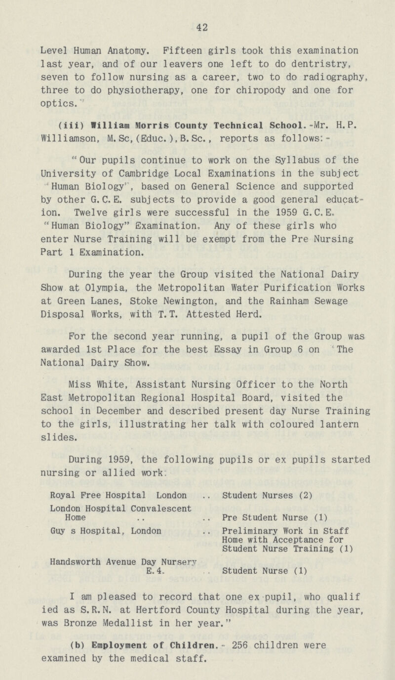 42 Level Human Anatomy. Fifteen girls took this examination last year, and of our leavers one left to do dentristry, seven to follow nursing as a career, two to do radiography, three to do physiotherapy, one for chiropody and one for optics. (iii) William Morris County Technical School.-Mr. H.P. Williamson, M. Sc, (Educ.), B. Sc., reports as follows:- Our pupils continue to work on the Syllabus of the University of Cambridge Local Examinations in the subject Human Biology', based on General Science and supported by other G. C. E. subj ects to provide a good general educat ion. Twelve girls were successful in the 1959 G.C.E. Human Biology Examination. Any of these girls who enter Nurse Training will be exempt from the Pre Nursing Part 1 Examination. During the year the Group visited the National Dairy Show at Olympia, the Metropolitan Water Purification Works at Green Lanes, Stoke Newington, and the Rainham Sewage Disposal Works, with T. T. Attested Herd. For the second year running, a pupil of the Group was awarded 1st Place for the best Essay in Group 6 on The National Dairy Show. Miss White, Assistant Nursing Officer to the North East Metropolitan Regional Hospital Board, visited the school in December and described present day Nurse Training to the girls, illustrating her talk with coloured lantern slides. During 1959, the following pupils or ex pupils started nursing or allied work. Royal Free Hospital London Student Nurses (2) London Hospital Convalescent Home Pre Student Nurse (1) Guy s Hospital, London Preliminary Work in Staff Home with Acceptance for Student Nurse Training (1) Handsworth Avenue Day Nursery E. 4. Student Nurse (1) I am pleased to record that one ex pupil, who qualif ied as S.R.N, at Hertford County Hospital during the year, was Bronze Medallist in her year. (b) Employment of Children.- 256 children were examined by the medical staff.