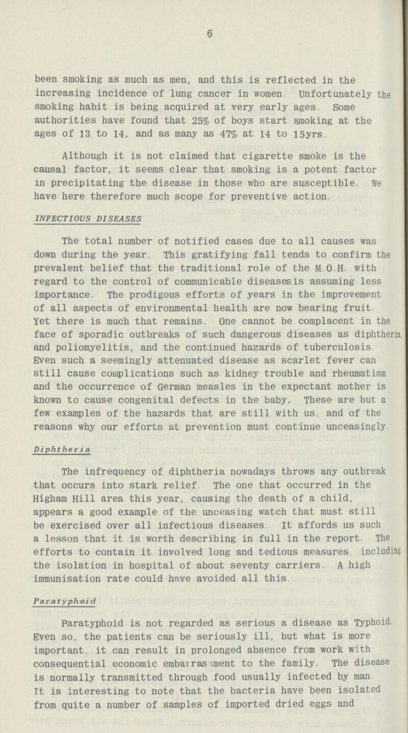 6 been smoking as much as men, and this is reflected in the increasing incidence of lung cancer in women Unfortunately the smoking habit is being acquired at very early ages Some authorities have found that 25% of boys start smoking at the ages of 13 to 14, and as many as 47% at 14 to 15 yrs. Although it is not claimed that cigarette smoke is the causal factor, it seems clear that smoking is a potent factor in precipitating the disease in those who are susceptible. We have here therefore much scope for preventive action. INFECTIOUS DISEASES The total number of notified cases due to all causes was down during the year. This gratifying fall tends to confirm the prevalent belief that the traditional role of the M.O.H with regard to the control of communicable diseases is assuming less importance. The prodigous efforts of years in the improvement of all aspects of environmental health are now bearing fruit Yet there is much that remains. One cannot be complacent in the face of sporadic outbreaks of such dangerous diseases as diphtheria, and poliomyelitis, and the continued hazards of tuberculosis Even such a seemingly attenuated disease as scarlet fever can still cause complications such as kidney trouble and rheumatism and the occurrence of German measles in the expectant mother is known to cause congenital defects in the baby. These are but a few examples of the hazards that are still with us and of the reasons why our efforts at prevention must continue unceasingly Diphtheria The infrequency of diphtheria nowadays throws any outbreak that occurs into stark relief The one that occurred in the Higham Hill area this year, causing the death of a child, appears a good example of the unceasing watch that must still be exercised over all infectious diseases It affords us such a lesson that it is worth describing in full in the report The efforts to contain it involved long and tedious measures including the isolation in hospital of about seventy carriers A high immunisation rate could have avoided all this Paratyphoid Paratyphoid is not regarded as serious a disease as Typhoid Even so, the patients can be seriously ill, but what is more important it can result in prolonged absence from work with consequential economic embarrassment to the family. The disease is normally transmitted through food usually infected by man It is interesting to note that the bacteria have been isolated from quite a number of samples of imported dried eggs and
